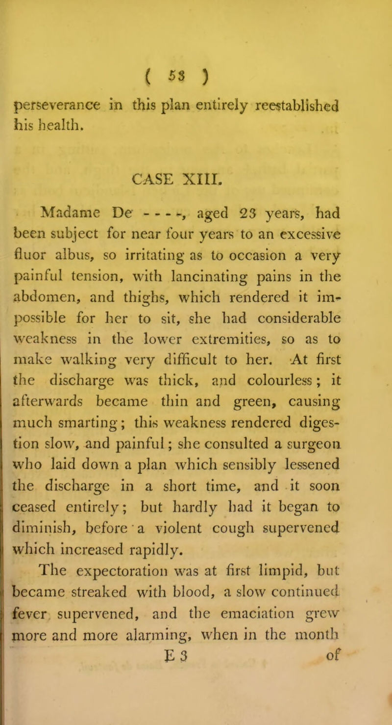 perseverance in this plan entirely reestablished his health. CASE XIII. Madame De aged 23 years, had been subject for near four years to an excessive fluor albus, so irritating as to occasion a very painful tension, with lancinating pains in the abdomen, and thighs, which rendered it im- possible for her to sit, she had considerable weakness in the lower extremities, so as to make walking very difficult to her. At first the discharge was thick, and colourless; it afterwards became thin and green, causing much smarting; this weakness rendered diges- tion slow, and painful; she consulted a surgeon who laid down a plan which sensibly lessened the discharge in a short time, and it soon ceased entirely; but hardly had it began to diminish, before a violent cough supervened which increased rapidly. The expectoration was at first limpid, but became streaked with blood, a slow continued fever supervened, and the emaciation grew more and more alarming, when in the month E 3 of