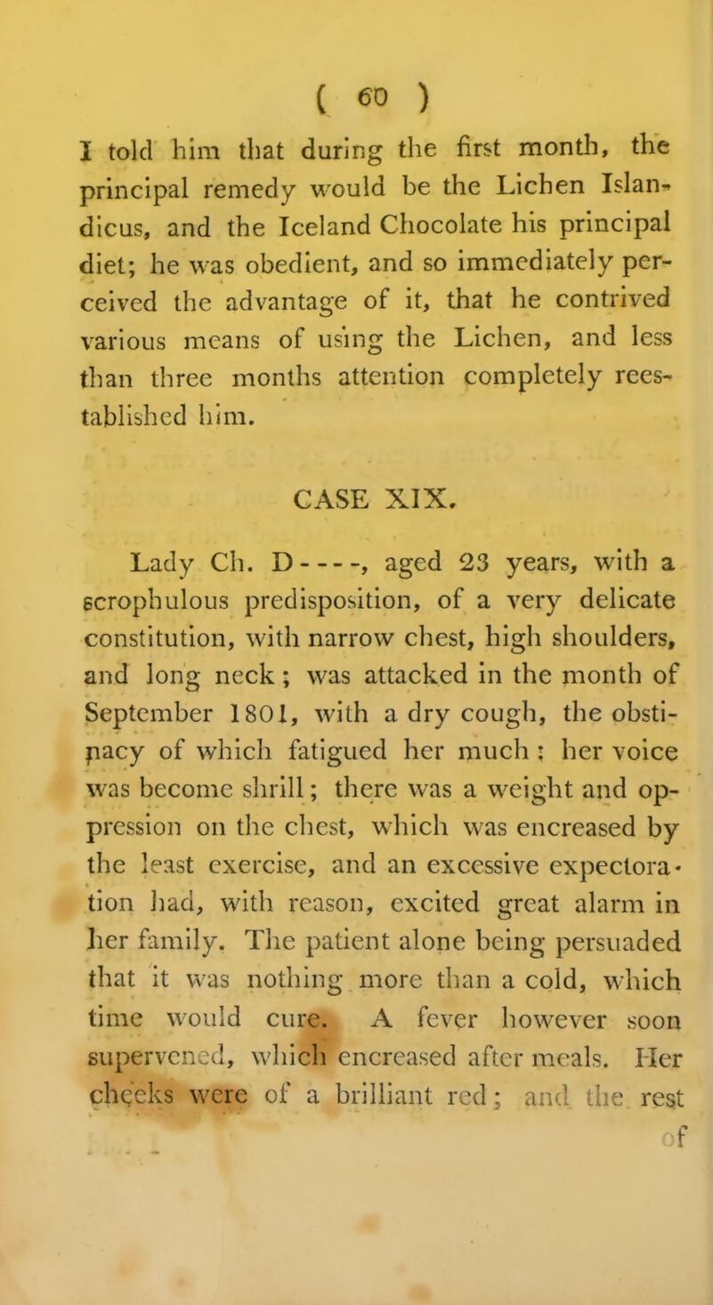 ( <50 ) I told him that during the first month, the principal remedy would be the Lichen Islan-» dicus, and the Iceland Chocolate his principal diet; he was obedient, and so immediately per- ceived the advantage of it, that he contrived various means of using the Lichen, and less than three months attention completely rees- tablished him. CASE XIX. Lady Ch. D , aged 23 years, with a gcrophulous predisposition, of a very delicate constitution, with narrow chest, high shoulders, and long neck; was attacked in the month of September 1801, with a dry cough, the obsti- pacy of which fatigued her much ■ her voice was become shrill; there was a weight and op- pression on the chest, which was encreased by the least exercise, and an excessive expectora* tion had, with reason, excited great alarm in her family. The patient alone being persuaded that it was nothing more than a cold, which time would cure. A fever however soon supervened, which encreased after meals. Her cheeks were of a brilliant red; and the rest of