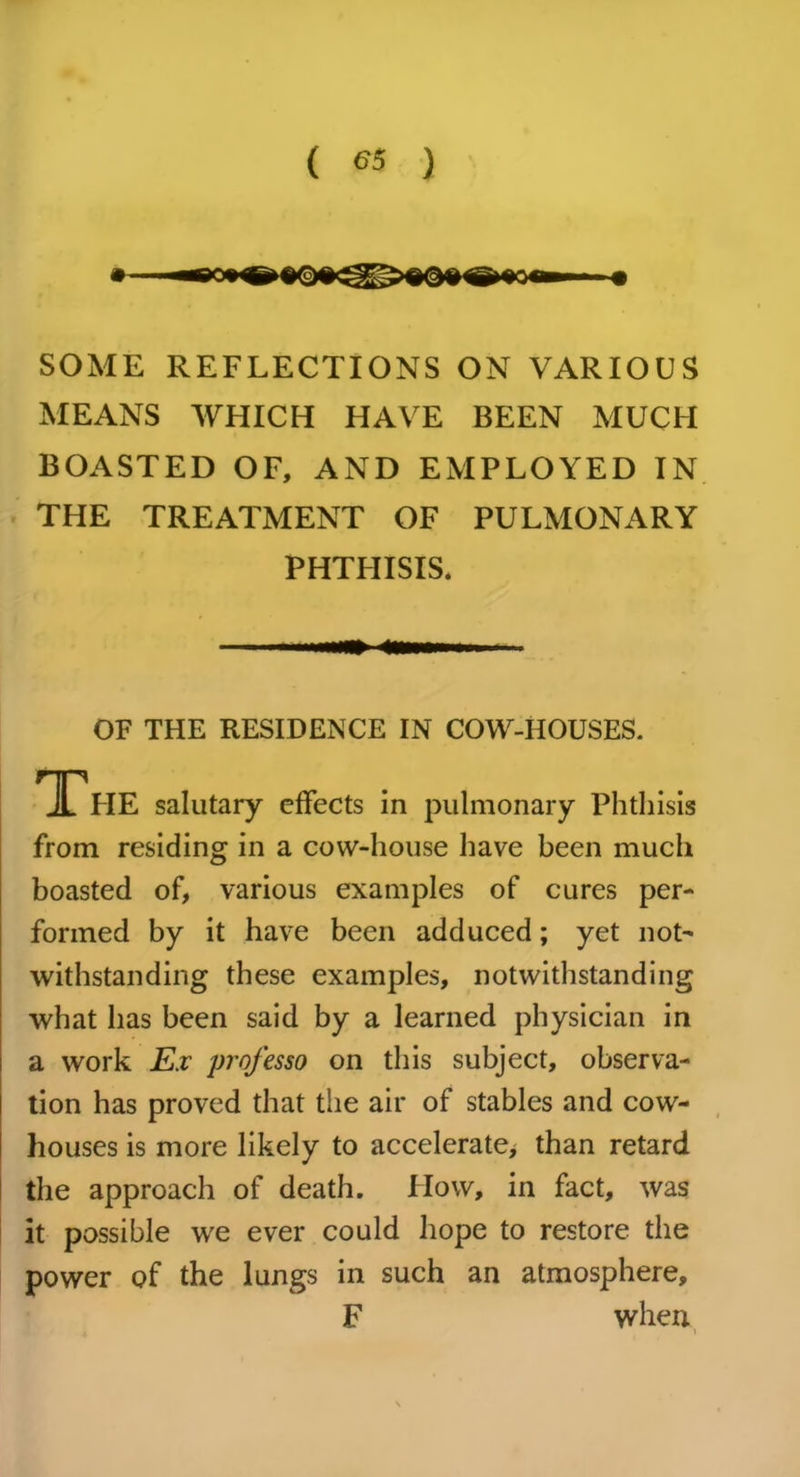 ( *5 ) SOME REFLECTIONS ON VARIOUS MEANS WHICH HAVE BEEN MUCH BOASTED OF, AND EMPLOYED IN THE TREATMENT OF PULMONARY PHTHISIS. OF THE RESIDENCE IN COW-HOUSES. salutary effects in pulmonary Phthisis from residing in a cow-house have been much boasted of, various examples of cures per- formed by it have been adduced; yet not- withstanding these examples, notwithstanding what has been said by a learned physician in a work Ex professo on this subject, observa- tion has proved that the air of stables and cow- houses is more likely to accelerate, than retard the approach of death. How, in fact, was it possible we ever could hope to restore the power of the lungs in such an atmosphere. F when