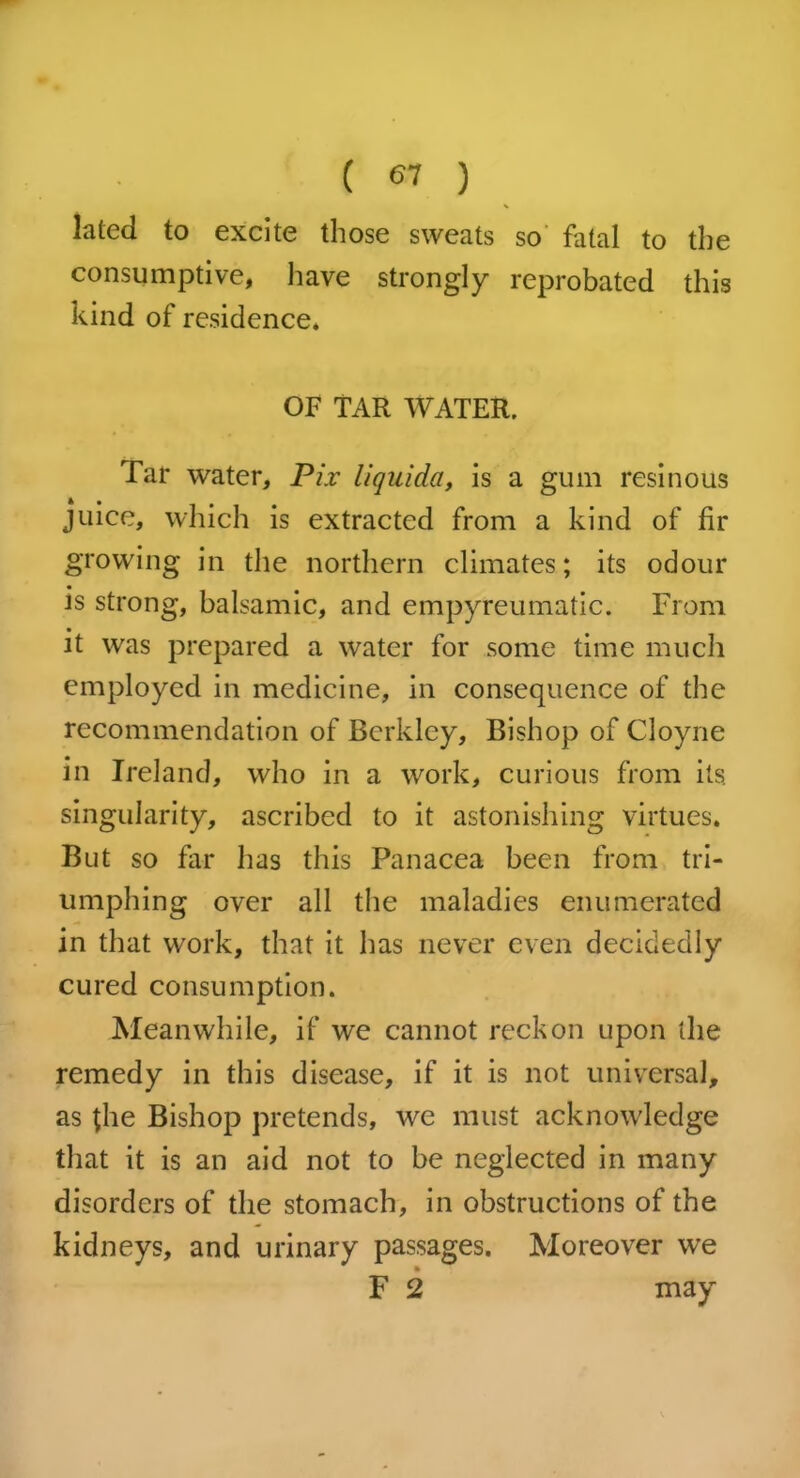 ( <57 ) lated to excite those sweats so fatal to the consumptive, have strongly reprobated this kind of residence. OF TAR WATER. Tar water, Pix liquida, is a gum resinous juice, which is extracted from a kind of fir growing in the northern climates; its odour is strong, balsamic, and empyreumatic. From • it was prepared a water for some time much employed in medicine, in consequence of the recommendation of Berkley, Bishop of Cloyne in Ireland, who in a work, curious from its. singularity, ascribed to it astonishing virtues. But so far has this Panacea been from tri- umphing over all the maladies enumerated in that work, that it has never even decidedly cured consumption. Meanwhile, if we cannot reckon upon the remedy in this disease, if it is not universal, as the Bishop pretends, we must acknowledge that it is an aid not to be neglected in many disorders of the stomach, in obstructions of the kidneys, and urinary passages. Moreover we F 2 may