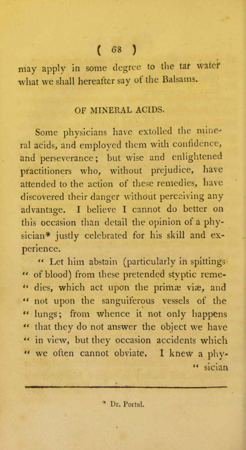 ( <58 ) may apply in some degree to the tar water what we shall hereafter say ot the Balsams. OF MINERAL ACIDS. Some physicians have extolled the mine- ral acids, and employed them with confidence, and perseverance; but wise and enlightened practitioners who, without prejudice, have attended to the action of these remedies, have discovered their danger without perceiving any advantage. I believe I cannot do better on this occasion than detail the opinion of a phy- sician* justly celebrated for his skill and ex- perience. “ Let him abstain (particularly in spittings “ of blood) from these pretended styptic reme- “ dies, which act upon the primae viae, and “ not upon the sanguiferous vessels of the “ lungs; from whence it not only happens “ that they do not answer the object we have “ in view, but they occasion accidents which “ we often cannot obviate. I knew a phy- “ sician * Dr. Portal.