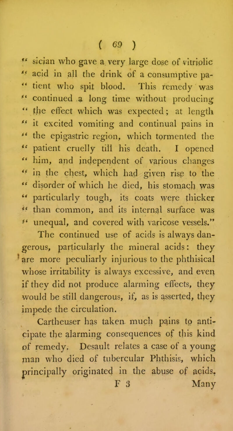 ■f sician who gave a very large dose of vitriolic “ acid in all the drink of a consumptive pa- “ tient who spit blood. This remedy was ** continued a long time without producing “ tjie effect which was expected; at length ft it excited vomiting and continual pains in “ the epigastric region, which tormented the ie patient cruelly till his death. I opened “ him, and independent of various changes “ in the chest, which had given rise to the “ disorder of which he died, his stomach was “ particularly tough, its coats were thicker than common, and its internal surface was ft unequal, and covered with varicose vessels.’* The continued use of acids is always dan- gerous, particularly the mineral acids: they 'are more peculiarly injurious to the phthisical whose irritability is always excessive, and even if they did not produce alarming effects, they would be still dangerous, if, as is asserted, they impede the circulation. Cartheuser has taken, much pains to anti- cipate the alarming consequences of this kind of remedy. Desault relates a case of a young man who died of tubercular Phthisis, which principally originated in the abuse of acids. F 3 Many