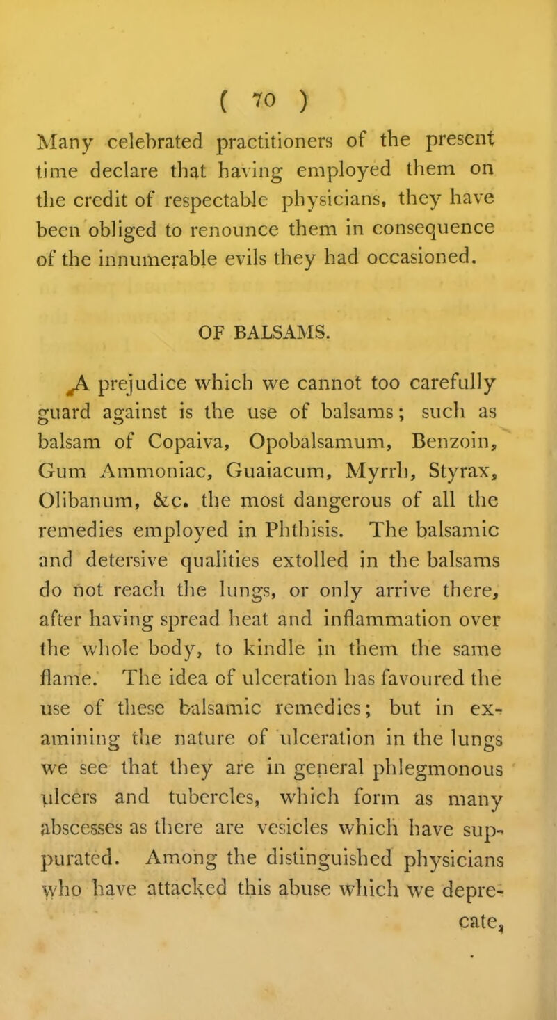 Many celebrated practitioners of the present time declare that having employed them on the credit of respectable physicians, they have been obliged to renounce them in consequence of the innumerable evils they had occasioned. OF BALSAMS. prejudice which we cannot too carefully guard against is the use of balsams; such as balsam of Copaiva, Opobalsamum, Benzoin, Gum Ammoniac, Guaiacum, Myrrh, Styrax, Olibanum, &c. the most dangerous of all the remedies employed in Phthisis. The balsamic and detersive qualities extolled in the balsams do not reach the lungs, or only arrive there, after having spread heat and inflammation over the whole body, to kindle in them the same flame. The idea of ulceration has favoured the use of these balsamic remedies; but in ex- amining the nature of ulceration in the lungs we see that they are in general phlegmonous ulcers and tubercles, which form as many abscesses as there are vesicles which have sup- purated. Among the distinguished physicians who have attacked this abuse which we depre- cate,