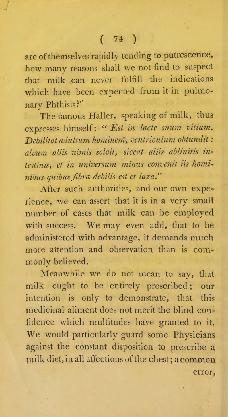 ( 7* ) are of themselves rapidly tending to putrescence, how many reasons shall we not find to suspect that milk can never fulfill the indications which have been expected from it in pulmo- nary Phthisis?’’ The famous Haller, speaking of milk, thus expresses himself: “ Est in lacte snum vitium. Debilitat adultum hominenl, ventriculum obtundit: alvum aliis nimis solvit, sic cat aliis ablinitis in- testinis, et in universum minus convenit iis homi- nibus quibusfibra debilis est et laxa.” After such authorities, and our own expe- rience, we can assert that it is in a very small number of cases that milk can be employed with success. We may even add, that to be administered with advantage, it demands much more attention and observation than is com- monly believed. Meanwhile we do not mean to say, that milk ought to be entirely proscribed; our intention is only to demonstrate, that this medicinal aliment does not merit the blind con- fidence which multitudes have granted to it. We would particularly guard some Physicians against the constant disposition to prescribe a milk diet, in all affections of the chest; a common error.