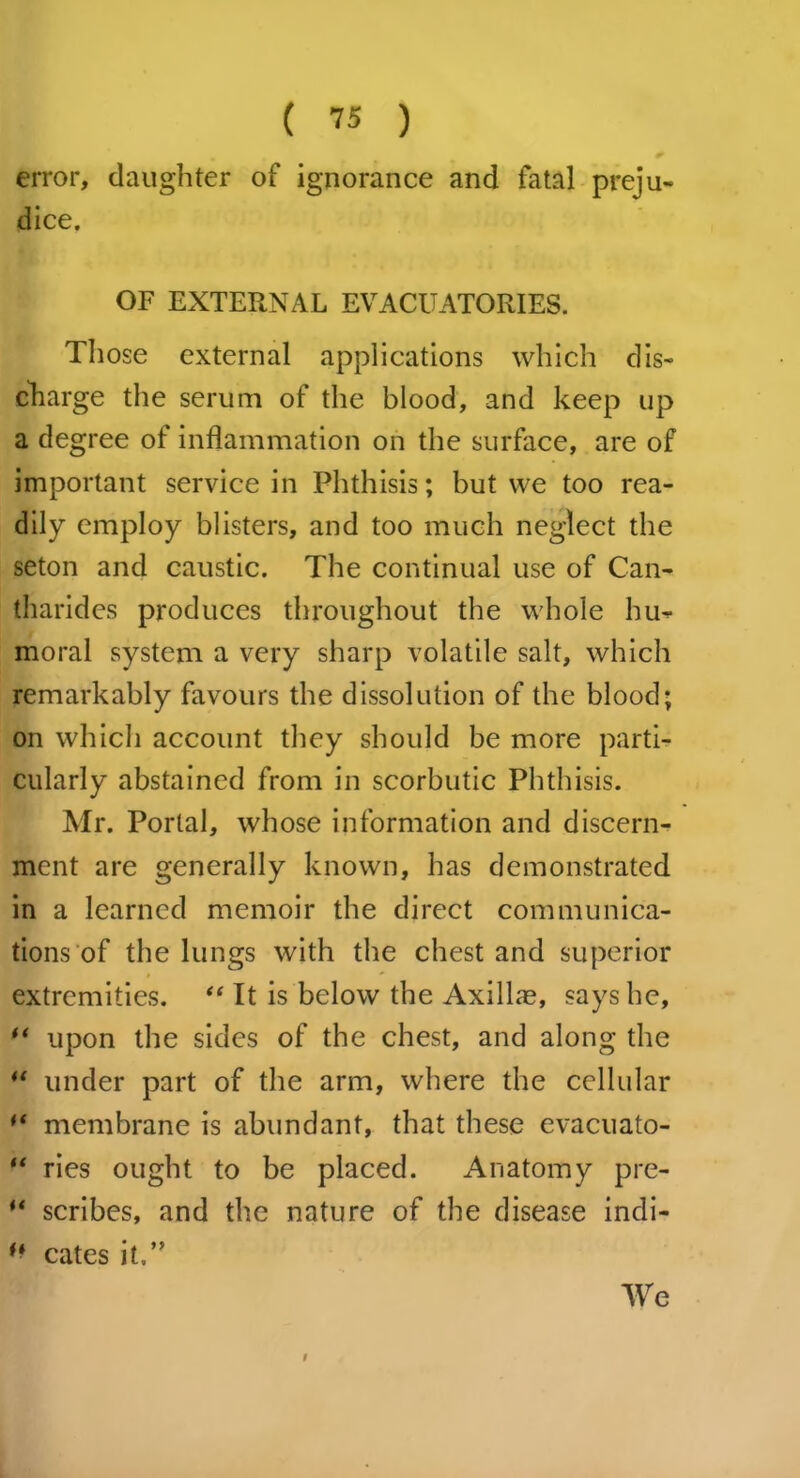 ( ™ ) error, daughter of ignorance and fatal preju- dice. OF EXTERNAL EVACUATORIES. Those external applications which dis- charge the serum of the blood, and keep up a degree of inflammation on the surface, are of important service in Phthisis; but we too rea- dily employ blisters, and too much neglect the seton and caustic. The continual use of Can- tharides produces throughout the whole hu- moral system a very sharp volatile salt, which remarkably favours the dissolution of the blood; on which account they should be more parti- cularly abstained from in scorbutic Phthisis. Mr. Portal, whose information and discern- ment are generally known, has demonstrated in a learned memoir the direct communica- tions of the lungs with the chest and superior extremities. “ It is below the Axillm, says he, “ upon the sides of the chest, and along the  under part of the arm, where the cellular “ membrane is abundant, that these cvacuato- “ ries ought to be placed. Anatomy pre- ** scribes, and the nature of the disease indi- f* cates it.” We t