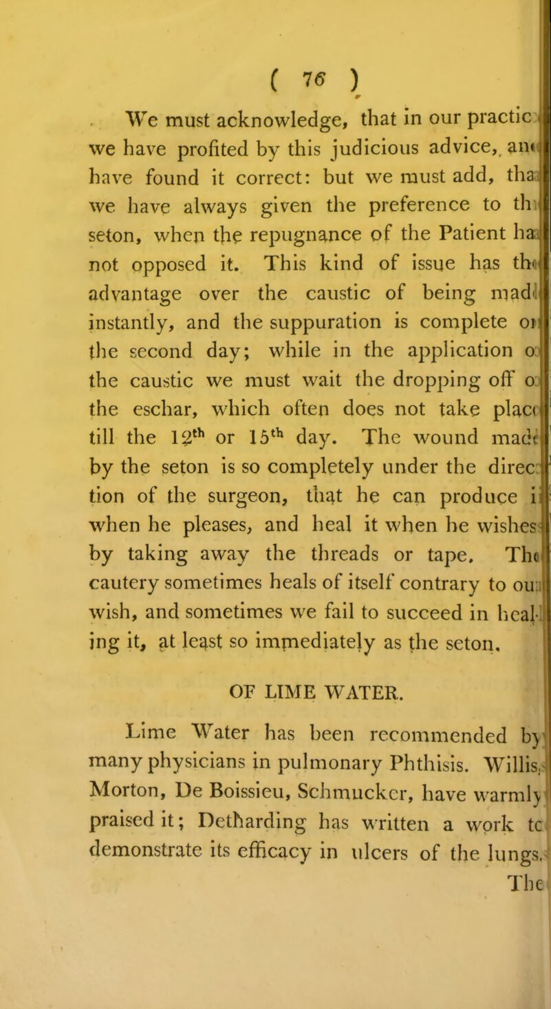 ( 75 ) r Wre must acknowledge, that in our practic * we have profited by this judicious advice, anti have found it correct: but we must add, thaa we have always given the preference to tin seton, when the repugnance of the Patient ha: not opposed it. This kind of issue has tho advantage over the caustic of being mad' instantly, and the suppuration is complete or the second day; while in the application o: the caustic we must wait the dropping off oi the eschar, which often does not take place till the 12th or 15th day. The wound made by the seton is so completely under the direc tion of the surgeon, that he can produce i when he pleases, and heal it when he wishes by taking away the threads or tape. The cautery sometimes heals of itself contrary to ou; I wish, and sometimes we fail to succeed in heal- ing it, at least so immediately as the seton, OF LIME WATER. Lime Water has been recommended b) many physicians in pulmonary Phthisis. Willis, Morton, De Boissieu, Schmuckcr, have warmlj praised it; Detharding has written a work tc demonstrate its efficacy in ulcers of the lungs.1 The