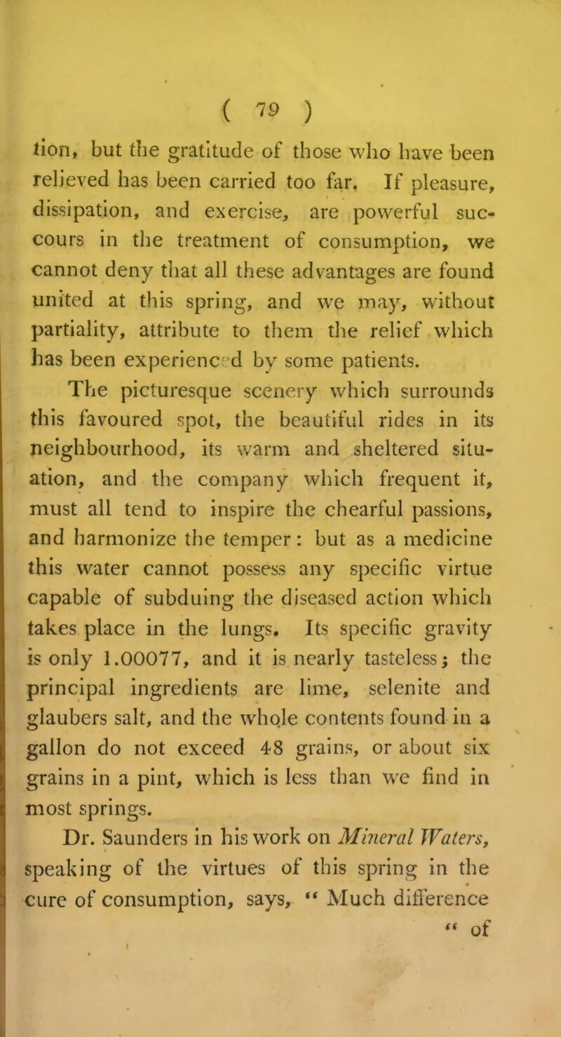 tion, but the gratitude of those who have been relieved has been carried too far. If pleasure, dissipation, and exercise, are powerful suc- cours in the treatment of consumption, we cannot deny that all these advantages are found united at this spring, and we may, without partiality, attribute to them the relief which has been experienced by some patients. The picturesque scenery which surrounds this favoured spot, the beautiful rides in its neighbourhood, its warm and sheltered situ- ation, and the company which frequent it, must all tend to inspire the chearful passions, and harmonize the temper: but as a medicine this water cannot possess any specific virtue capable of subduing the diseased action which takes place in the lungs. Its specific gravity is only 1.00077, and it is nearly tasteless; the principal ingredients are lime, selenite and glaubers salt, and the whole contents found in a gallon do not exceed 48 grains, or about six grains in a pint, which is less than we find in most springs. Dr. Saunders in his work on Mineral Waters, speaking of the virtues of this spring in the cure of consumption, says, “ Much difference “ of I