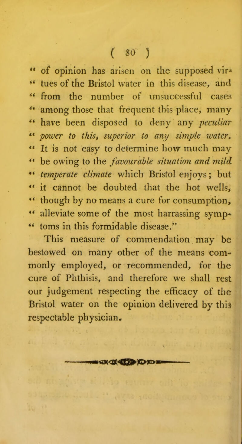 “ of opinion has arisen on the supposed vir- “ tues of the Bristol water in this disease, and “ from the number of unsuccessful cases among those that frequent this place, many “ have been disposed to deny any peculiar ** power to this, superior to amj simple water. “ It is not easy to determine how much may “ be owing to the favourable situation and mild “ temperate climate which Bristol enjoys; but *l it cannot be doubted that the hot wells, “ though by no means a cure for consumption, “ alleviate some of the most harrassing symp* “ toms in this formidable disease. This measure of commendation may be bestowed on many other of the means com- monly employed, or recommended, for the cure of Phthisis, and therefore we shall rest our judgement respecting the efficacy of the Bristol water on the opinion delivered by this respectable physician.