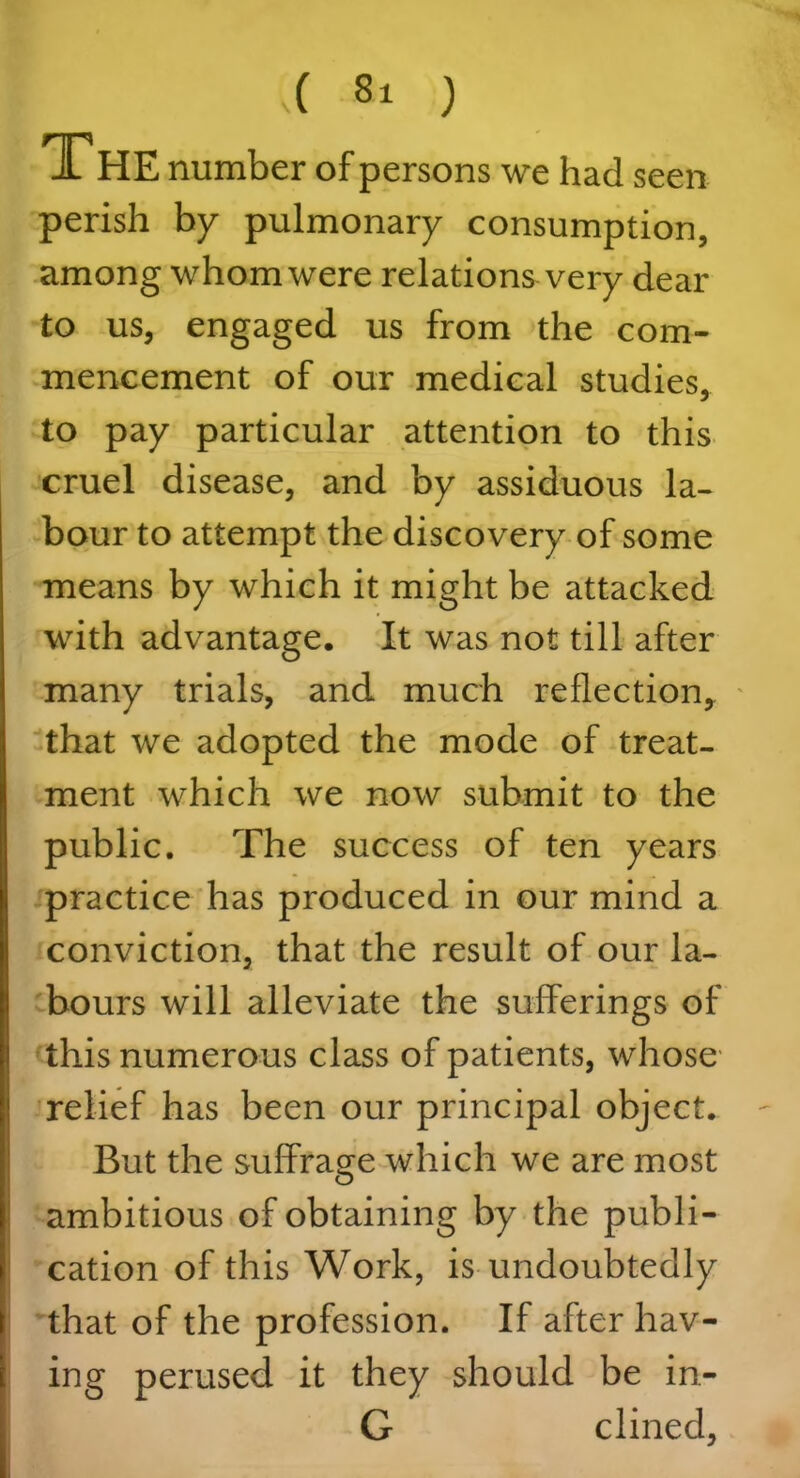 T HE number of persons we had seen perish by pulmonary consumption, among whom were relations very dear to us, engaged us from the com- mencement of our medical studies, to pay particular attention to this cruel disease, and by assiduous la- bour to attempt the discovery of some means by which it might be attacked with advantage. It was not till after many trials, and much reflection, that we adopted the mode of treat- ment which we now submit to the public. The success of ten years practice has produced in our mind a conviction, that the result of our la- bours will alleviate the sufferings of this numerous class of patients, whose relief has been our principal object. But the suffrage which we are most ambitious of obtaining by the publi- cation of this Work, is undoubtedly that of the profession. If after hav- ing perused it they should be in- G dined.