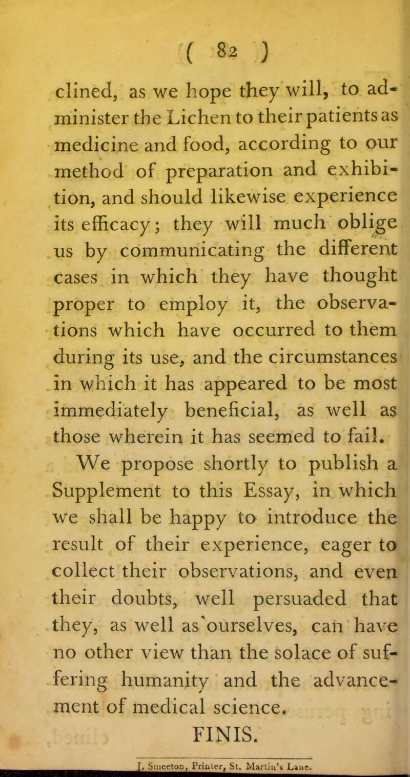 dined, as we hope they will, to ad- minister the Lichen to their patients as medicine and food, according to our method of preparation and exhibi- tion, and should likewise experience its efficacy; they will much oblige us by communicating the different cases in which they have thought proper to employ it, the observa- tions which have occurred to them during its use, and the circumstances in which it has appeared to be most immediately beneficial, as well as those wherein it has seemed to fail. We propose shortly to publish a Supplement to this Essay, in which we shall be happy to introduce the result of their experience, eager to collect their observations, and even their doubts, well persuaded that they, as well as'ourselves, can have no other view than the solace of suf- fering humanity and the advance- ment of medical science. FINIS.