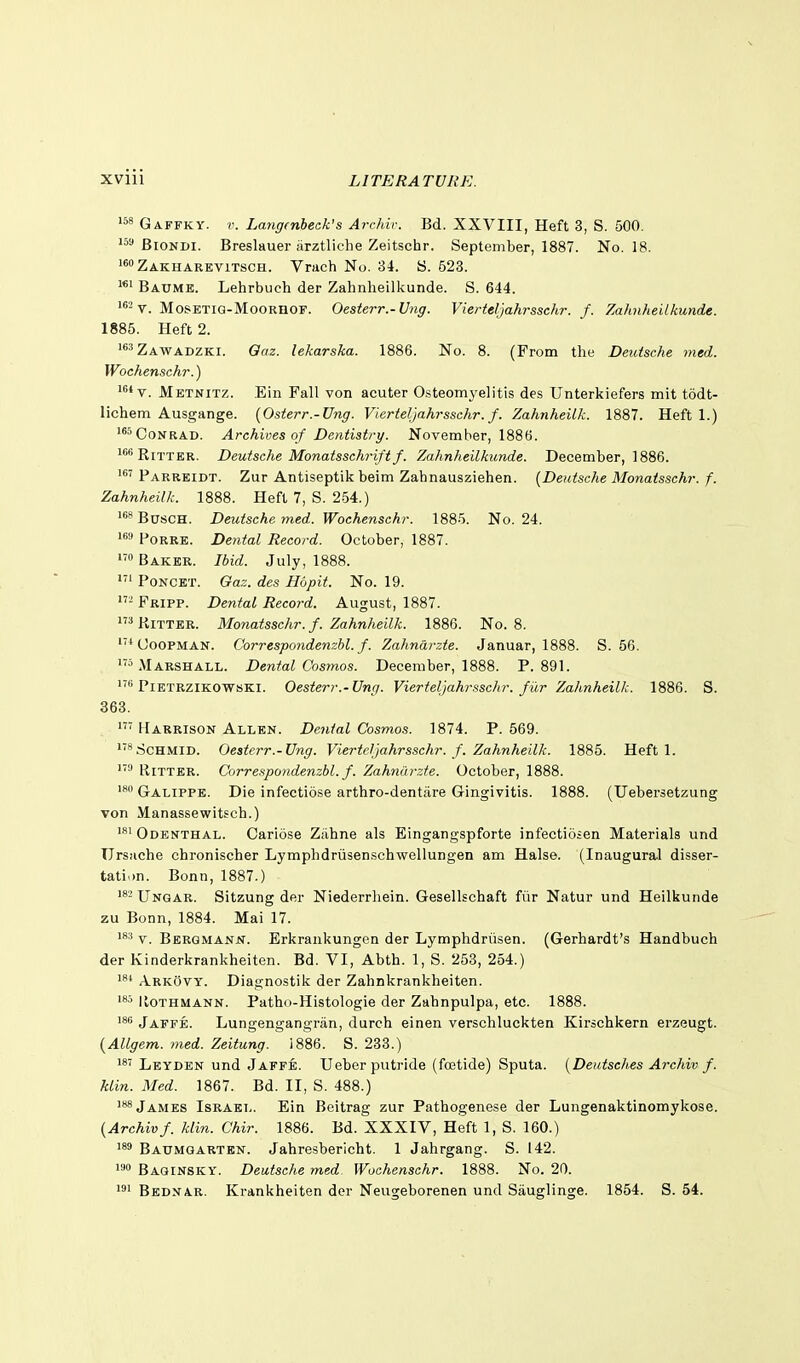 GA.FFKY. Lang(nbeak's Archir. Bd. XXVIII, Heft 3, S. 500. '5''BiONDi. Breslauer iirztliche Zeitschr. September, 1887. No. 18. i^oZakharevitsch. Vrach No. 34. 8. 623. Baume. Lehrbuch der Zahnheilkunde. S. 644. V. MosETiG-MooRnoF. Oesterr.-Ung. Vierteljahrssehr. f. Zahnheilkunde. 1885. Heft 2. ^Zawadzki. Oaz. lekarska. 1886. No. 8. (From the Deutsche med. Wochenschr.) iv. Mbtnitz. Ein Fall von acuter Osteomyelitis des Unterkiefers mit todt- lichem Ausgange. (Osier r.-Vng. Vierteljahrssehr. f. Zahnheilk. 1887. Heft 1.) i8'> Conrad. Archives of Dentistry. November, 1886. '•'RiTTKR. Deutsche Monatsschriftf. Zahnheilkunde. December, 1886. Parreidt. Zur Antiseptili beim Zahnausziehen. (Deutsche Monatsschr. f. Zahnheilk. 1888. Heft 7, S. 254.) ^'*B0sch. Deutsche med. Wochenschr. 1885. No. 24. i^i* PoRRE. De7ital Record. October, 1887. 1' Baker. Ibid. July, 1888. 1 PoNCET. Gaz. des Hopit. No. 19. 1 Fripp. Dental Record. August, 1887. ^KiTTER. Monatsschr. f. Zahnheilk. 1886. No. 8. ■^ UooPMAN. Correspondenzhl. f. Zahndrzte. Januar, 1888. S. 56. Marshall. Dental Cosmos. December, 1888. P. 891. PiETRZiKOWsKi. Oesterr.-Ung. Vierteljahrssehr. fi'ir Zahnheilk. 1886. S. 368. Harrison Allen. Dental Cosmos. 1874. P. 569. '■^ScHMiD. Oesterr.-Ung. Vierteljahrssehr. f. Zahnheilk. 1885. Heft 1. RiTTER. Correspondenzhl. f. Zahnilrzie. October, 1888. Galippe. Die infectiose arthro-dentare Gingivitis. 1888. (Uebersetzung von Manassewitsch.) Odenthal. Cariose Zilhne als Eingangspforte infectiosen Materials und TJrsache chronischer Lymphdrusen.schwellungen am Halse. (Inaugura.1 disser- tation. Bonn, 1887.) Unqar. Sitzung der Niederrliein. Gesellschaft fiir Natur und Heilkunde zu Bonn, 1884. Mai 17. V. Bergmann. Erkrankungen der Lymphdriisen. (Gerhardt's Handbuch der Kinderkrankheiten. Bd. VI, Abth. 1, S. 253, 254.) Arkovy. Diagnostik der Zahnkrankheiten. KoTHMANN. Pathd-Histologie der Zahnpulpa, etc. 1888. Jaffe. Lungengangriin, durch einen verschluckten Kirscbkern erzeugt. (Allgem. med. Zeitung. 1886. S. 233.) Leyden und Jaffe. Ueberputride (fcetide) Sputa. (Deutsches Archiv f. klin. Med. 1867. Bd. II, S. 488.) James Israel. Ein Beitrag zur Pathogenese der Lungenaktinomykose. [Archivf. klin. Chir. 1886. Bd. XXXIV, Heft 1, S. 160.) 189 Baumoartkn. Jahresbericht. 1 Jahrgang. S. 142. 19 Baginsky. Deutsche med Wochenschr. 1888. No. 20. 191 Bednar. Krankheiten dor Neugeborenen und Sauglinge. 1854. S. 54.