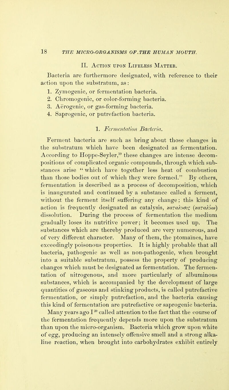 11. Action upon Lifeless Matter. Bacteria are furthermore designated, with reference to their action upon the substratum, as : 1. Zymogenic, or fermentation bacteria. 2. Chromogenic, or color-forming bacteria. 3. Aerogenic, or gas-forming bacteria. 4. Saprogenic, or putrefaction bacteria. 1. Fermentation Bacteria. Ferment bacteria are such as bring about those changes in the substratum which have been designated as fermentation. According to Iloppe-Seyler, tliese changes are intense decom- positions of complicated organic compounds, through which sub- stances arise  which have together less heat of combustion than those bodies out of which they were formed. By others, fermentation is described as a process of decomposition, which is inaugurated and continued by a substance called a ferment, without the ferment itself suffering any change; this kind of action is frequently designated as catalysis, -/.azahjacz (xaxaloM) dissolution. During the process of fermentation the medium gradually loses its nutritive power; it becomes used up. The substances which are thereby produced are very numerous, and of very diiferent character. Many of them, the ptomaines, have exceedingly poisonous properties. It is highly probable that all bacteria, pathogenic as well as non-pathogenic, when brought into a suitable substratum, possess the property of producing changes which must be designated as fermentation. The fermen- tation of nitrogenous, and more particularly of albuminous substances, which is accompanied by the development of large quantities of gaseous and stinking products, is called putrefactive fermentation, or simply putrefaction, and the bacteria causing this kind of fermentation are putrefactive or saprogenic bacteria. Many years ago I^ called attention to the fact that the course of the fermentation frequently depends more upon the substratum than upon the micro-organism. Bacteria which grow upon white of egg, producing an intensely offensive smell and a strong alka- line reaction, when brought into carbohydrates exhibit entirely