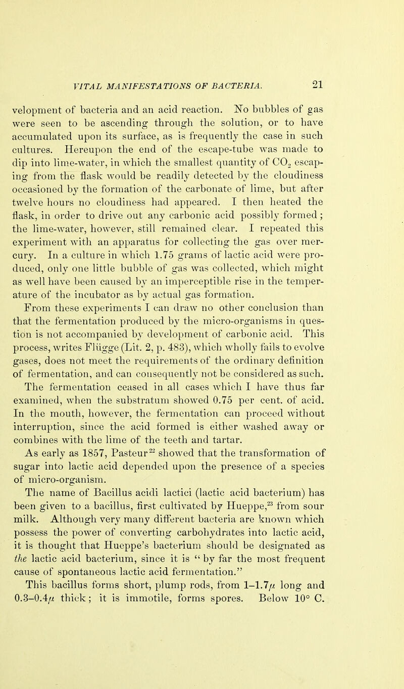 velopment of bacteria and an acid reaction. ITo bubbles of gas were seen to be ascending through the solution, or to have accumulated upon its surface, as is frequently the case in such cultures. Hereupon the end of the escape-tube was made to dip into lime-water, in which the smallest quantity of COg escap- ing from the flask would be readily detected by the cloudiness occasioned by the formation of the carbonate of lime, but after twelve hours no cloudiness had appeared. I then heated the flask, in order to drive out any carbonic acid possibly formed; the lime-water, however, still remained clear. I repeated this experiment with an apparatus for collecting the gas over mer- cury. In a culture in which 1.75 grams of lactic acid were pro- duced, only one little bubble of gas was collected, which might as well have been caused by an imperceptible rise in the temper- ature of the incubator as by actual gas formation. From these experiments I can draw no other conclusion than that the fermentation produced by the micro-organisms in ques- tion is not accompanied by development of carbonic acid. This process, writes Fliigge (Lit. 2, p. 483), which wholly fails to evolve gases, does not meet the requirements of the ordinary definition of fermentation, and can consequently not be considered as such. The fermentation ceased in all cases which I have thus far examined, when the substratum showed 0.75 per cent, of acid. In the mouth, however, the fermentation can proceed Avithout interruption, since the acid formed is either washed away or combines with the lime of the teeth and tartar. As early as 1857, Pasteurshowed that the transformation of sugar into lactic acid depended upon the presence of a species of micro-organism. The name of Bacillus acidi lactici (lactic acid bacterium) has been given to a bacillus, first cultivated by Hueppe,^^ from sour milk. Although very many difi'erent bacteria are known which possess the power of converting carbohydrates into lactic acid, it is thought that Hueppe's bacterium should be designated as the lactic acid bacterium, since it is  by far the most frequent cause of spontaneous lactic acid fermentation. This bacillus forms short, plump rods, from 1-1.7/u long and 0.3-0.4/i thick; it is inimotile, forms spores. Below 10° C.