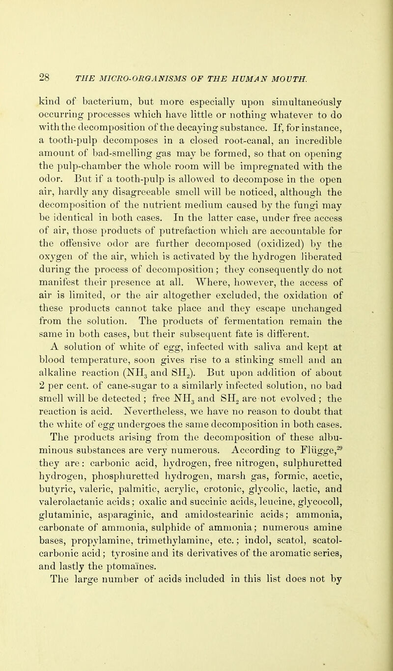 kind of bacterium, but more especially upon simultaneo'usly occurring processes which have little or nothing whatever to do with the decomposition of the decaying substance. If, for instance, a tooth-pulp decomposes in a closed root-canal, an incredible amount of bad-smelling gas may be formed, so that on opening the pulp-chamber the whole room will be impregnated with the odor. But if a tooth-pulp is allowed to decompose in the open air, hardly any disagreeable smell will be noticed, although the decomposition of the nutrient medium caused by the fungi may be identical in both cases. In the latter case, under free access of air, those products of putrefaction which are accountable for the offensive odor are further decomposed (oxidized) by the oxygen of the air, which is activated by the hydrogen liberated during the process of decomposition ; they consequently do not manifest their presence at all. Where, however, the access of air is limited, or the air altogether excluded, the oxidation of these products cannot take place and they escape unchanged from the solution. The products of fermentation remain the same in both cases, but their subsequent fate is different. A solution of white of egg, infected with saliva and kept at blood temperature, soon gives rise to a stinking smell and an alkaline reaction (NHj and SHg). But upon addition of about 2 per cent, of cane-sugar to a similarly infected solution, no bad smell will be detected ; free NH^ and SII2 are not evolved ; the reaction is acid. Nevertheless, we have no reason to doubt that the white of egg undergoes the same decomposition in both cases. The products arising from the decomposition of these albu- minous substances are very numerous. According to Fliigge,^^ they are: carbonic acid, hydrogen, free nitrogen, sulphuretted hydrogen, phospliuretted hydrogen, marsh gas, formic, acetic, butyric, valeric, palmitic, acrylic, crotonic, glycolic, lactic, and valerolactanic acids; oxalic and succinic acids, leucine, glycocoll, glutaminic, asparaginic, and amidostearinic acids; ammonia, carbonate of ammonia, sulphide of ammonia; numerous amine bases, propylamine, trimethylamine, etc.; indol, scatol, scatol- carbonic acid; tyrosine and its derivatives of the aromatic series, and lastly the ptomaines. The large number of acids included in this list does not by