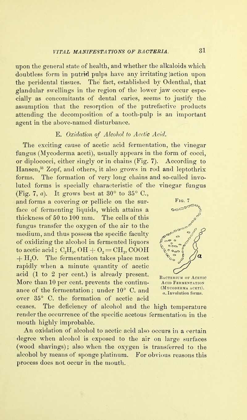 upon the general state of health, and whether the alkaloids which doubtless form in putrid pulps have any irritating |action upon the peridental tissues. The fact, established by Odenthal, that glandular swellings in the region of the lower jaw occur espe- cially as concomitants of dental caries, seems to justify the assumption that the resorption of the putrefactive products attending the decomposition of a tooth-pulp is an important agent in the above-named disturbance. E. Oxidation of Alcohol to Acetic Acid. The exciting cause of acetic acid fermentation, the vinegar fungus (Mycoderma aceti), usually appears in the form of cocci, or diplococci, either singly or in chains (Fig. 7). According to Hansen,^ Zopf, and others, it also grows in rod and leptothrix forms. The formation of very long chains and so-called invo- luted forms is specially characteristic of the vinegar fungus (Fig. 7, a). It grows best at 30° to 35° C, ^nd forms a covering or pellicle on the sur- ^'Q- face of fermenting liquids, which attains a a thickness of 50 to 100 mm. The cells of this fungus transfer the oxygen of the air to the medium, and thus possess the specific faculty ^-^^ ^ A' of oxidizing the alcohol in fermented liquors ^ °^o° ^ ^ to acetic acid; C^H., OH + 0^ = CH3, COOII \-IZ^ f ^ -{- HjO. The fermentation takes place most \r rapidly when a minute quantity of acetic r-^^ acid (1 to 2 per cent.) is already present. „ ^ ' d r Bacterium of Acetic More than 10 per cent, prevents the continu- acid Fermentation ance of the fermentation ; under 10° C. and ^^Z^^ over 35° C. the formation of acetic acid ceases. The deficiency of alcohol and the high temperature render the occurrence of the specific acetous fermentation in the mouth highly improbable. An oxidation of alcohol to acetic acid also occurs in a certain degree when alcohol is exposed to the air on large surfaces (wood shavings); also when the oxygen is transferred to the alcohol by means of sponge platinum. For obvious reasons this process does not occur in the mouth.