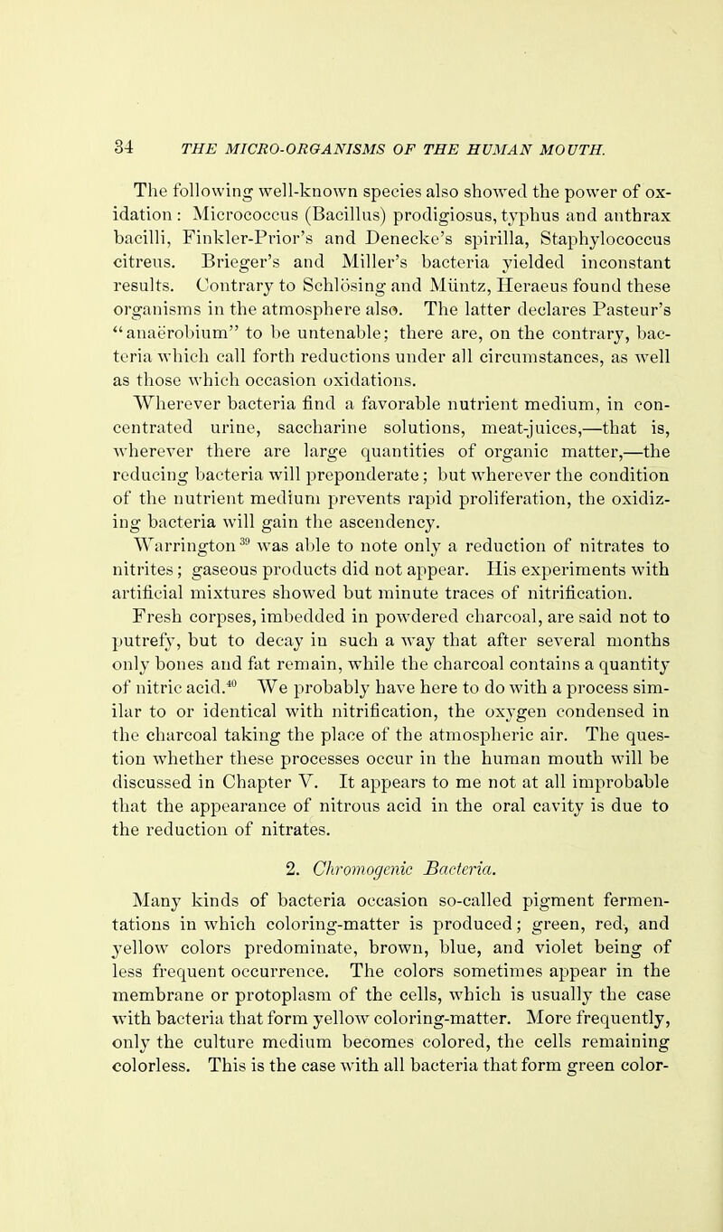 The following well-known species also showed the power of ox- idation : Micrococcus (Bacillus) prodigiosus, typhus and anthrax bacilli, Finkler-Prior's and Denecke's spirilla, Staphylococcus citreus. Brieger's and Miller's bacteria yielded inconstant results. Contrary to Schlosing and Miintz, Heraeus found these organisms in the atmosphere also. The latter declares Pasteur's anaerobium to be untenable; there are, on the contrary, bac- teria which call forth reductions under all circumstances, as well as those which occasion oxidations. Wherever bacteria find a favorable nutrient medium, in con- centrated urine, saccharine solutions, meat-juices,—that is, wherever there are large quantities of organic matter,—the reducing bacteria will preponderate; but wherever the condition of the nuti'ient medium prevents rapid proliferation, the oxidiz- ing bacteria will gain the ascendency. Warrington was al)le to note only a reduction of nitrates to nitrites; gaseous products did not appear. His experiments with artificial mixtures showed but minute traces of nitrification. Fresh corpses, imbedded in powdered charcoal, are said not to putrefy, but to decay in such a way that after several months only bones and fat remain, while the charcoal contains a quantity of nitric acid.*° We probably have here to do with a process sim- ilar to or identical with nitrification, the oxygen condensed in the charcoal taking the place of the atmospheric air. The ques- tion whether these processes occur in the human mouth will be discussed in Chapter V. It appears to me not at all improbable that the appearance of nitrous acid in the oral cavity is due to the reduction of nitrates. 2. Chromogcnic Bacteria. Many kinds of bacteria occasion so-called pigment fermen- tations in which coloring-matter is produced; green, red, and yellow colors predominate, brown, blue, and violet being of less frequent occurrence. The colors sometimes appear in the membrane or protoplasm of the cells, which is usually the case with bacteria that form yellow coloring-matter. More frequently, only the culture medium becomes colored, the cells remaining colorless. This is the case with all bacteria that form green color-