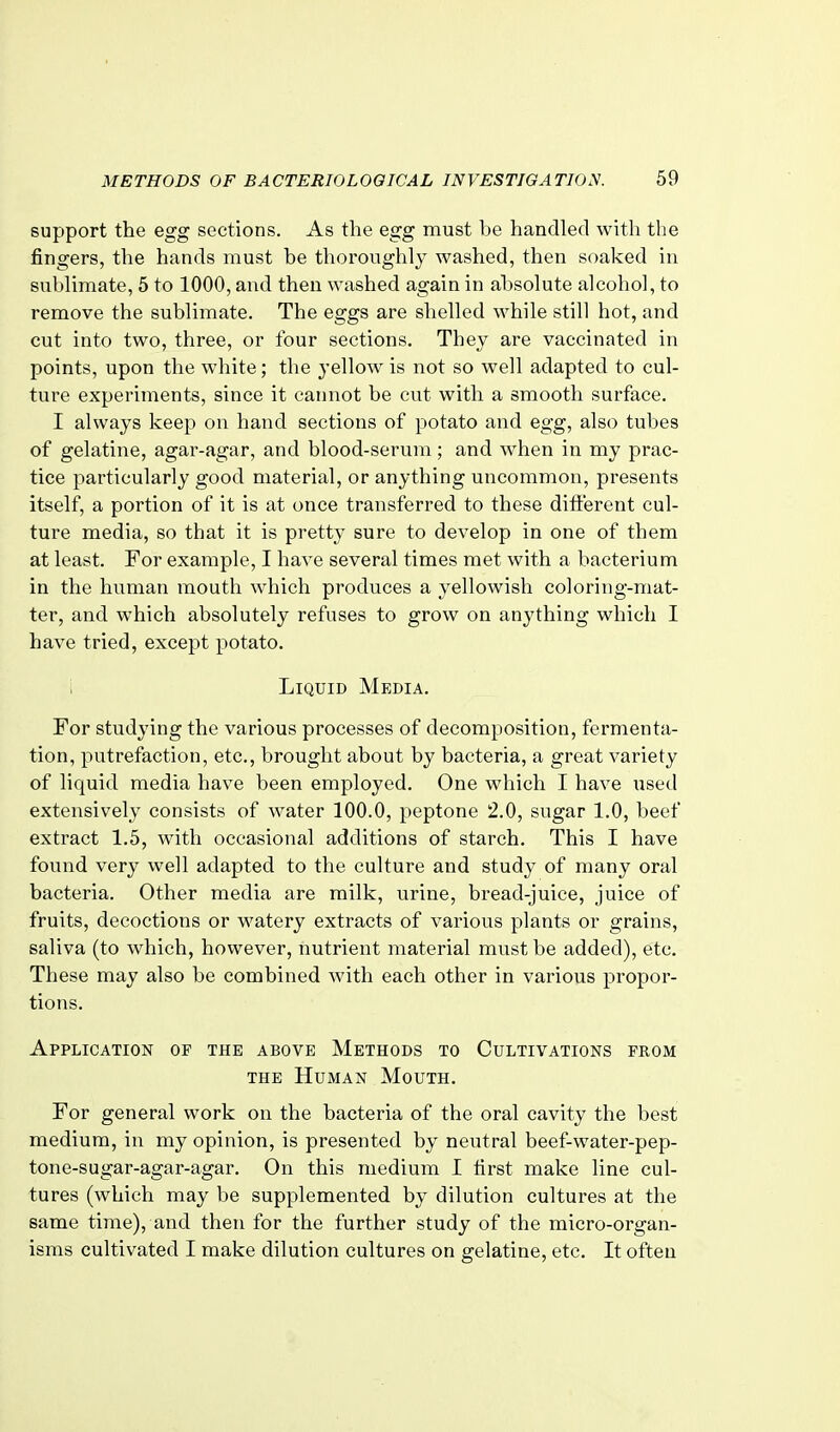 support the egg sections. As the egg must be handled with the fingers, the hands must be thoroughly washed, then soaked in sublimate, 5 to 1000, and then washed again in absolute alcohol, to remove the sublimate. The eggs are shelled while still hot, and cut into two, three, or four sections. They are vaccinated in points, upon the white; the yellow is not so well adapted to cul- ture experiments, since it cannot be cut with a smooth surface. I always keep on hand sections of potato and egg, also tubes of gelatine, agar-agar, and blood-serum; and when in my prac- tice particularly good material, or anything uncommon, presents itself, a portion of it is at once transferred to these different cul- ture media, so that it is pretty sure to develop in one of them at least. For example, I have several times met with a bacterium in the human mouth which produces a yellowish coloring-mat- ter, and which absolutely refuses to grow on anything which I have tried, except potato. i Liquid Media. For studying the various processes of decomposition, fermenta- tion, putrefaction, etc., brought about by bacteria, a great variety of liquid media have been employed. One which I have used extensively consists of water 100.0, peptone 2.0, sugar 1.0, beef extract 1.5, with occasional additions of starch. This I have found very well adapted to the culture and study of many oral bacteria. Other media are milk, urine, bread-juice, juice of fruits, decoctions or watery extracts of various plants or grains, saliva (to which, however, nutrient material must be added), etc. These may also be combined with each other in various propor- tions. Application of the above Methods to Cultivations from THE Human Mouth. For general work on the bacteria of the oral cavity the best medium, in my opinion, is presented by neutral beef-water-pep- tone-sugar-agar-agar. On this medium I first make line cul- tures (which may be supplemented by dilution cultures at the same time), and then for the further study of the micro-organ- isms cultivated I make dilution cultures on gelatine, etc. It often