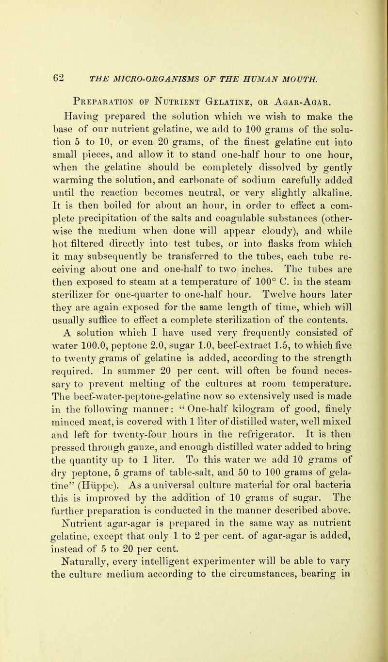 Preparation op Nutrient Gelatine, or Agar-Agar. Having prepared the solution which we wish to make the base of our nutrient gelatine, we add to 100 grams of the solu- tion 5 to 10, or even 20 grams, of the finest gelatine cut into small pieces, and allow it to stand one-half hour to one hour, when the gelatine should be completely dissolved by gently warming the solution, and carbonate of sodium carefully added until the reaction becomes neutral, or very slightly alkaline. It is then boiled for about an hour, in order to efiect a com- plete precipitation of the salts and coagulable substances (other- wise the medium when done will appear cloudy), and while hot filtered directly into test tubes, or into flasks from which it may subsequently be transferred to the tubes, each tube re- ceiving about one and one-half to two inches. The tubes are then exposed to steam at a temperature of 100° C. in the steam sterilizer for one-quarter to one-half hour. Twelve hours later they are again exposed for the same length of time, which will usually suflace to efl:ect a complete sterilization of the contents. A solution which I have used very frequently consisted of water 100.0, peptone 2.0, sugar 1.0, beef-extract 1.5, to which five to twenty grams of gelatine is added, according to the strength required. In summer 20 per cent, will often be found neces- sary to prevent melting of the cultures at room temperature. The beef-water-peptone-gelatine now so extensively used is made in the following manner:  One-half kilogram of good, finely minced meat, is covered with 1 liter of distilled water, well mixed and left for twenty-four hours in the refrigerator. It is then pressed through gauze, and enough distilled water added to bring the quantity up to 1 liter. To this water we add 10 grams of dry peptone, 5 grams of table-salt, and 50 to 100 grams of gela- tine (Hiippe). As a universal culture material for oral bacteria this is improved by the addition of 10 grams of sugar. The further preparation is conducted in the manner described above. N^utrient agar-agar is prepared in the same way as nutrient gelatine, except that only 1 to 2 per cent, of agar-agar is added, instead of 5 to 20 per cent. Naturally, every intelligent experimenter will be able to vary the culture medium according to the circumstances, bearing in