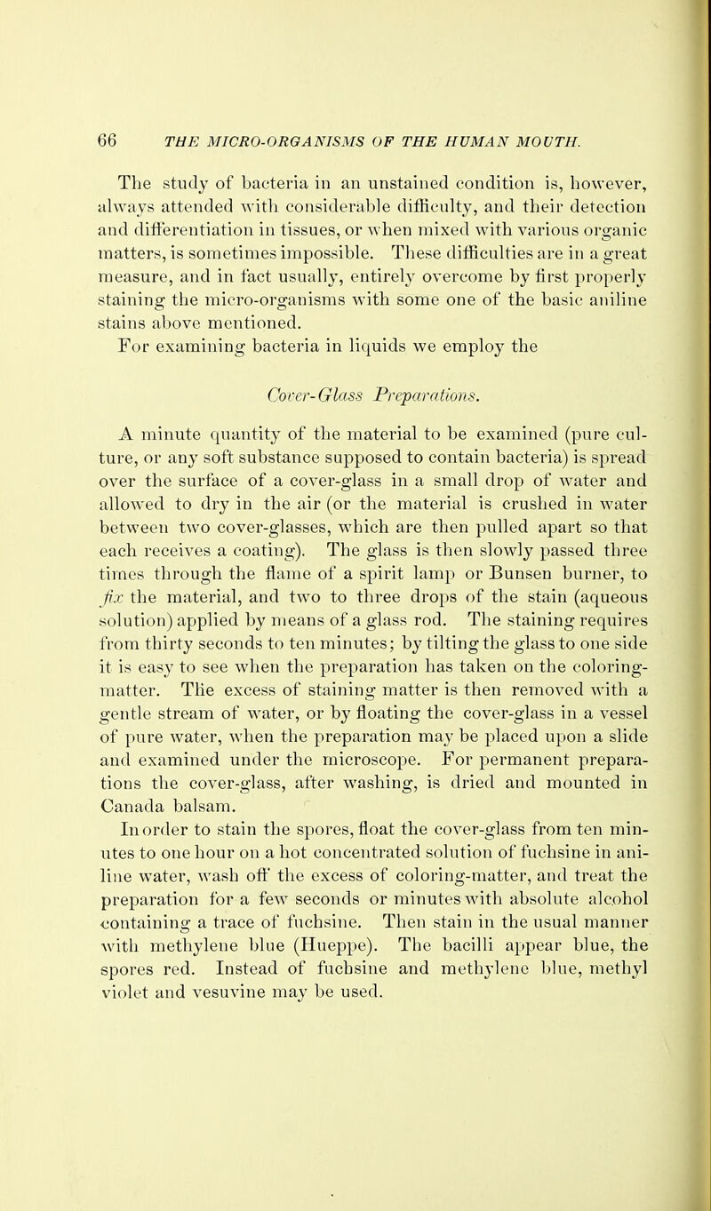 The study of bacteria in an unstained condition is, however, always attended witli considerable difficulty, and their detection and diti'erentiation in tissues, or when mixed with various organic matters, is sometimes impossible. These difficulties are in a great measure, and in fact usually, entirely overcome by first properly staining the micro-organisms with some one of the basic aniline stains above mentioned. For examining bacteria in liquids we employ the Cocer- Glass Preparations. A minute quantity of the material to be examined (pure cul- ture, or any soft substance supposed to contain bacteria) is spread over the surface of a cover-glass in a small drop of water and allowed to dry in the air (or the material is crushed in water between two cover-glasses, which are then pulled apart so that each receives a coating). The glass is then slowly passed three times through the flame of a spirit lamp or Bunsen burner, to fix the material, and two to three drops of the stain (aqueous solution) applied by means of a glass rod. The staining requires from thirty seconds to ten minutes; by tilting the glass to one side it is easy to see when the preparation has taken on the coloring- matter. The excess of staining matter is then removed with a gentle stream of w-ater, or by floating the cover-glass in a vessel of pure water, when the preparation may be placed upon a slide and examined under the microscope. For permanent prepara- tions the cover-glass, after washing, is dried and mounted in Canada balsam. In order to stain the spores, float the cover-glass from ten min- utes to one hour on a hot concentrated solution of fuchsine in ani- line water, wash off the excess of coloring-matter, and treat the preparation for a few seconds or minutes with absolute alcohol containing a trace of fuchsine. Then stain in the usual manner with methylene blue (Hueppe). The bacilli appear blue, the spores red. Instead of fuchsine and methylene blue, methyl violet and vesuvine may be used.