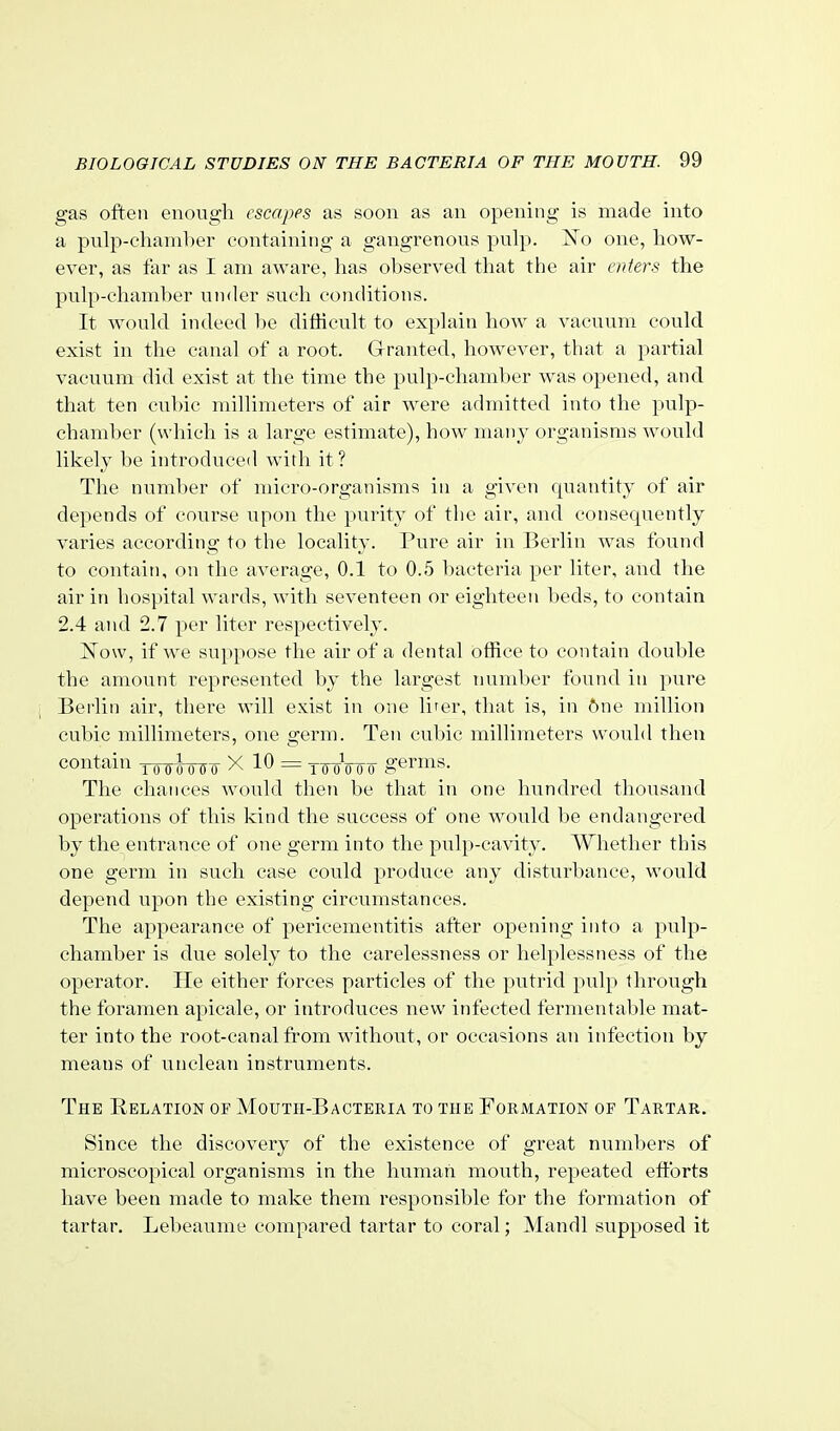 gas often enough escapes as soon as an opening is made into a pulp-chaml)er containing a gangrenous pulp. jSTo one, how- ever, as far as I am aware, has observed that the air enters the pulp-chamher under such con(Htions. It would indeed be difficult to explain how a vacuum could exist in the canal of a root. Granted, however, that a partial vacuum did exist at the time the pulp-chamber was opened, and that ten cubic millimeters of air were admitted into the pulp- chamber (which is a large estimate), how many organisms would likely be introduced with it? The number of micro-organisms in a given quantity of air depends of course upon the purity of the air, and consequently varies according to the locality. Pure air in Berlin was found to contain, on the average, 0.1 to 0.5 bacteria per liter, and the air in hospital wards, with seventeen or eighteen beds, to contain 2.4 and 2.7 per liter respectively. 'Now, if we suppose the air of a dental office to contain double the amount represented by the largest number found in pure Berlin air, there will exist in one lirer, that is, in 6ne million cubic millimeters, one germ. Ten cubic millimeters would then contain 1000060 X 10 = yWoo0 germs. The chances would then be that in one hundred thousand operations of this kind the success of one would be endangered by the entrance of one germ into the pulp-cavity. Whether this one germ in such case could produce any disturbance, would depend upon the existing circumstances. The appearance of pericementitis after opening into a pulp- chamber is due solely to the carelessness or helplessness of the operator. He either forces particles of the putrid pulp through the foramen apicale, or introduces new infected fermentable mat- ter into the root-canal from without, or occasions an infection by means of unclean instruments. The Relation op Mouth-Bactekia to the Formation op Tartar. Since the discovery of the existence of great numbers of microscopical organisms in the human mouth, repeated eftbrts have been made to make them responsible for the formation of tartar. Lebeaume compared tartar to coral; Mandl supposed it