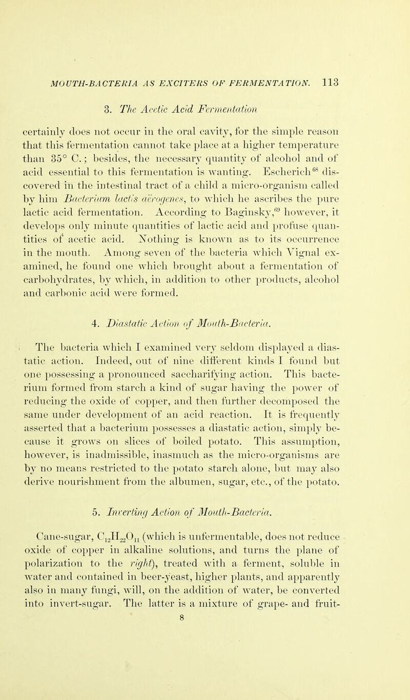 3. The Acetic Acid FcDneiitation certainly does not occur in the oral cavity, for the simple reason that this fermentation cannot take place at a higher temperature than 35° C.; besides, the necessary quantity of alcohol and of acid essential to this fermentation is wanting. Escherich'^* dis- covered in the intestinal tract of a child a micro-organism called by him Bacterium lactis rCerogenes, to which he ascribes the pure lactic acid fermentation. According to Baginslcv,^ however, it develops only minute quantities of lactic acid and profuse quan- tities of acetic acid. J^othing is known as to its occurrence in the mouth. Among seven of the bacteria which Vignal ex- amined, he found one which V)rought about a fermentation of carbohydrates, by which, in addition to other products, alcohol and earl)onic acid Avere formed. 4. Diasfatic Action of Moath-Bacterid. The bacteria which I examined very seldom displayed a dias- tatic action. Indeed, out of nine diti'erent kinds I found but one possessing a pronounced saccharifying action. This bacte- rium formed from starch a kind of sugar having tlie }tower of reducing the oxide of copper, and then further decomposed the same under development of an acid reaction. It is frequently asserted that a bacterium possesses a diastatic action, simply be- cause it grows on slices of boiled potato. This assumption, however, is inadmissible, inasmuch as the micro-organisms are by no means restricted to the potato starch alone, but may also derive nourishment from the albumen, sugar, etc., of the potato. 5. InrerfiiKi Action of Moiitli-Bacteria. Cane-sugar, C12H22O11 (which is unfermentable, does not reduce oxide of copper in alkaline solutions, and turns the plane of polarization to the right), treated with a ferment, soluble in water and contained in beer-yeast, higher plants, and apparently also in many fungi, Avill, on the addition of water, be converted into invert-sugar. Tlie latter is a mixture of grape- and fruit- 8