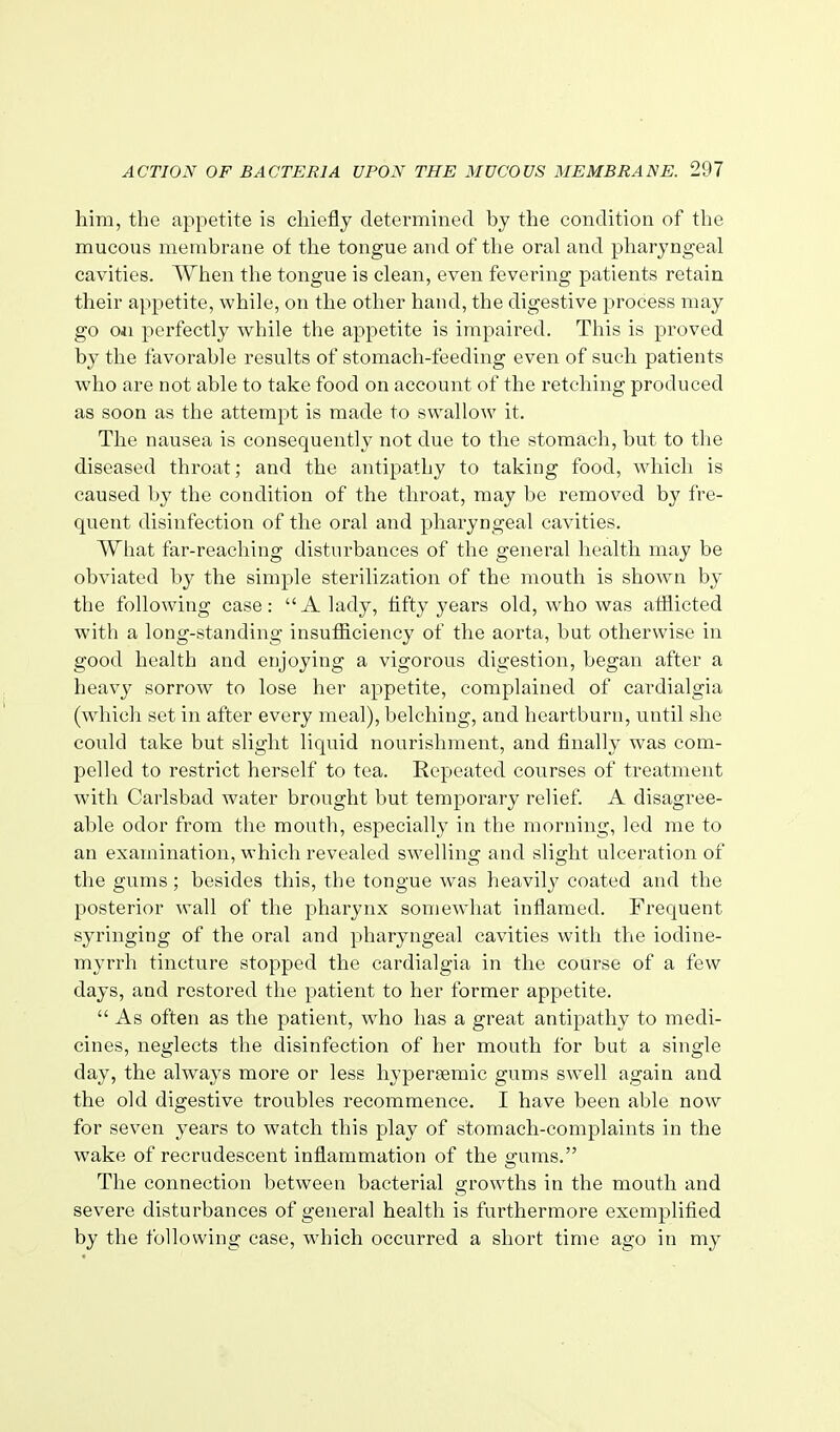 him, the appetite is chiefly determined by the condition of tlie mucous membrane of the tongue and of the oral and pharyngeal cavities. When the tongue is clean, even fevering patients retain their appetite, while, on the other hand, the digestive process may go Oil perfectly while the appetite is impaired. This is proved by the favorable results of stomach-feeding even of such patients who are not able to take food on account of the retching produced as soon as the attempt is made to swallow it. The nausea is consequently not due to the stomach, but to the diseased throat; and the antipathy to taking food, which is caused by the condition of the throat, may be removed by fre- quent disinfection of the oral and pharyngeal cavities. What far-reaching disturbances of the general health may be obviated by the simple sterilization of the mouth is shoAvn by the following case: A lady, fifty years old, who was afflicted with a long-standing insufficiency of the aorta, but otherwise in good health and enjoying a vigorous digestion, began after a heavy sorrow to lose her appetite, complained of cardialgia (which set in after every meal), belching, and heartburn, until she could take but slight liquid nourishment, and finally was com- pelled to restrict herself to tea. Repeated courses of treatment with Carlsbad water brought but temporary relief. A disagree- able odor from the mouth, especially in the morning, led me to an examination, which revealed swelling and slight ulceration of the gums; besides this, the tongue was heavily coated and the posterior wall of the pharynx somewhat inflamed. Frequent syringing of the oral and pharyngeal cavities with the iodine- myrrh tincture stopped the cardialgia in the course of a few days, and restored the patient to her former appetite.  As often as the patient, who has a great antipathy to medi- cines, neglects the disinfection of her mouth for but a single day, the always more or less hypereemic gums swell again and the old digestive troubles recommence. I have been able now for seven years to watch this play of stomach-complaints in the wake of recrudescent inflammation of the gums. The connection between bacterial growths in the mouth and severe disturbances of general health is furthermore exemplified by the following case, which occurred a short time ago in my