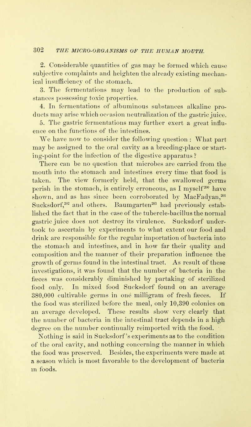 2. Considerable quantities of gas may be formed whicli cause subjective complaints and heighten the already existing mechan- ical insufficiency of the stomach. 3. The fermentations may lead to the production of sub- stances possessing toxic properties. 4. In fermentations of albuminous substances alkaline pro- ducts may arise which occasion neutralization of the gastric juice. 5. The gastric fermentations may further exert a great influ- ence on the functions of the intestines. We have now to consider the following question : What part may be assigned to the oral cavity as a breeding-place or start- ing-point for the infection of the digestive apparatus ? There can be no question that microbes are carried from the mouth into the stomach and intestines every time that food is taken. The view formerly held, that the swallowed germs perish in the stomach, is entirely erroneous, as I myself^* have shown, and as has since been corroborated by MacFadyan,^*^^ Sucksdorf,^^ and others. Baumgarten^^ had previously estab- lished the fact that in the case of the tubercle-bacillus the normal gastric juice does not destroy its virulence. Sucksdorf under- took to ascertain by experiments to what extent our food and drink are responsible for the regular impiortation of bacteria into the stomach and intestines, and in how far their quality and composition and the manner of their preparation influence the growth of germs found in the intestinal tract. As result of these investigations, it was found that the number of bacteria in the fseces was considerably diminished by partaking of sterilized food only. In mixed food Sucksdorf found on an average 380,000 cultivable germs in one milligram of fresh faeces. If the food was sterilized before the meal, only 10,390 colonies on an average developed. These results show very clearly that the number of bacteria in the intestinal tract depends in a high degree on the number continually reimported with the food. l^othing is said in Sucksdorf's experiments as to the condition of the oral cavity, and nothing concerning the manner in which the food was preserved. Besides, the experiments were made at a season which is most favorable to the development of bacteria m foods.