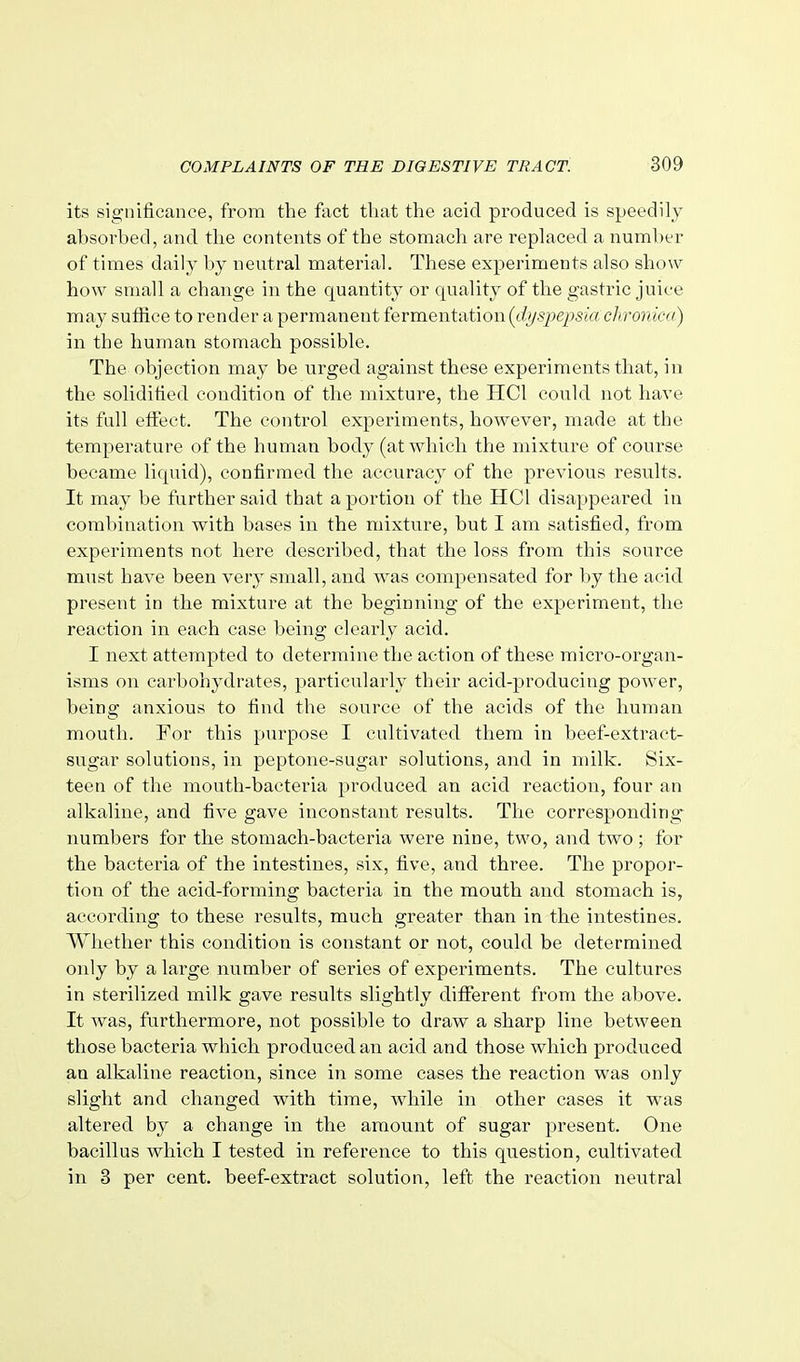 its significance, from the foot that the acid produced is speedily absorbed, and the contents of the stomach are replaced a number of times daily by neutral material. These experiments also show how small a change in the quantity or quality of the gastric juice may suffice to render a permanent fermentation [dyspepsia chronica) in the human stomach possible. The objection may be urged against these experiments that, in the solidified condition of the mixture, the HCl could not have its full effect. The control experiments, however, made at the temperature of the human body (at which the mixture of course became liquid), confirmed the accuracy of the previous results. It may be further said that a portion of the HCl disappeared in combination with bases in the mixture, but I am satisfied, from experiments not here described, that the loss from this source must have been very small, and was compensated for by the acid present in the mixture at the beginning of the experiment, the reaction in each case being clearly acid. I next attempted to determine the action of these micro-organ- isms on carbohydrates, particularly their acidq^roducing poAver, being anxious to find the source of the acids of the human mouth. For this purpose I cultivated them in beef-extract- sugar solutions, in peptone-sugar solutions, and in milk. Six- teen of the mouth-bacteria produced an acid reaction, four an alkaline, and five gave inconstant results. The corresponding- numbers for the stomach-bacteria were nine, two, and two ; for the bacteria of the intestines, six, five, and three. The propor- tion of the acid-forming bacteria in the mouth and stomach is, according to these results, much greater than in the intestines. Whether this condition is constant or not, could be determined only by a large number of series of experiments. The cultures in sterilized milk gave results slightly different from the above. It Avas, furthermore, not possible to draw a sharp line between those bacteria which produced an acid and those which produced an alkaline reaction, since in some cases the reaction was only slight and changed with time, v^^hile in other cases it was altered by a change in the amount of sugar present. One bacillus which I tested in reference to this question, cultivated in 3 per cent, beef-extract solution, left the reaction neutral