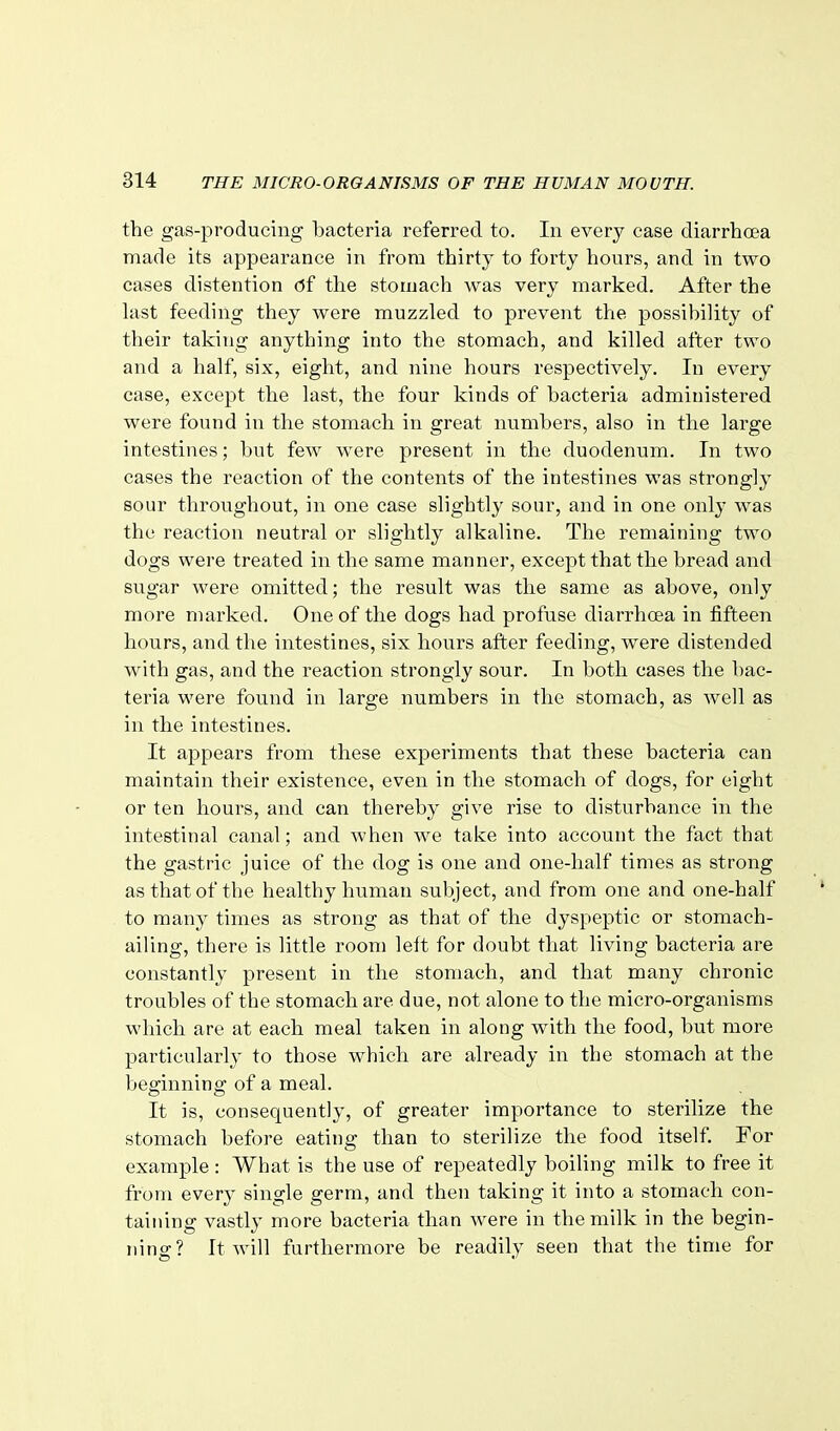 the gas-producing bacteria referred to. In every case diarrhoea made its appearance in from thirty to forty hours, and in two cases distention c5f the stomach was very marked. After the last feeding they were muzzled to prevent the possibility of their taking anything into the stomach, and killed after two and a half, six, eight, and nine hours respectively. In every case, except the last, the four kinds of bacteria administered were found in the stomach in great numbers, also in the large intestines; but few were present in the duodenum. In two cases the reaction of the contents of the intestines was strongly sour throughout, in one case slightly sour, and in one only was the reaction neutral or slightly alkaline. The remaining two dogs were treated in the same manner, except that the bread and sugar were omitted; the result was the same as above, only more marked. One of the dogs had profuse diarrhoea in fifteen hours, and the intestines, six hours after feeding, were distended with gas, and the reaction strongly sour. In both cases the bac- teria were found in large numbers in the stomach, as well as in the intestines. It appears from these experiments that these bacteria can maintain their existence, even in the stomach of dogs, for eight or ten hours, and can thereby give rise to disturbance in the intestinal canal; and when we take into account the fact that the gastric juice of the dog is one and one-half times as strong as that of the healthy human subject, and from one and one-half to many times as strong as that of the dyspeptic or stomach- ailing, there is little room left for doubt that living bacteria are constantly present in the stomach, and that many chronic troubles of the stomach are due, not alone to the micro-organisms which are at each meal taken in along with the food, but more particularly to those which are already in the stomach at the beginning of a meal. It is, consequently, of greater importance to sterilize the stomach before eating than to sterilize the food itself. For example : What is the use of repeatedly boiling milk to free it from every single germ, and then taking it into a stomach con- taining vastly more bacteria than were in the milk in the begin- ning? It will furthermore be readily seen that the time for