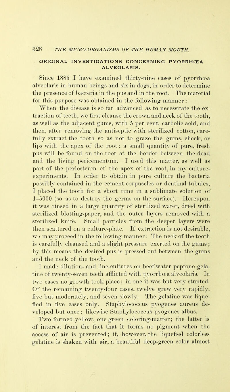 ORIGINAL INVESTIGATIONS CONCERNING PYORRHCEA ALVEOLARIS. Since 1885 I liave examined thirty-nine cases of pyorrhoea alveolaris in human heings and six in dogs, in order to determine the presence of bacteria in the pus and in the root. The material for this purpose was obtained in the following manner : When the disease is so far advanced as to necessitate the ex- traction of teeth, we first cleanse the crown and neck of the tooth, as well as the adjacent gums, with 5 per cent, carbolic acid, and then, after removing the antiseptic with sterilized cotton, care- fully extract the tooth so as not to graze the gums, cheek, or lips Avith the apex of the root; a small quantity of pure, fresh pus will be found on the root at the border between the dead and the living pericementum. I used this matter, as well as part of the periosteum of the apex of the root, in my culture- experiments. In order to obtain in pure culture the bacteria possibly contained in the cement-corpuscles or dentinal tubules, I placed the tooth for a short time in a sublimate solution of 1-5000 (so as to destroy the germs on the surface). Hereupon it was rinsed in a large quantity of sterilized water, dried with sterilized blotting-paper, and the outer layers removed with a sterilized knife. Small particles from the deeper layers were then scattered on a culture-plate. If extraction is not desirable, wo may proceed in the following manner : The neck of the tooth is carefully cleansed and a slight pressure exerted on the gums ; by this means the desired pus is pressed out between the gums and the neck of the tooth. I made dilution- and line-cultures on beef-water peptone gela- tine of twenty-seven teeth afflicted with pyorrha?a alveolaris. In two cases no growth took place; in one it was but very stunted. Of the remaining twenty-four cases, twelve grew very rapidly, five but moderately, and seven slowly. The gelatine was lique- fied in five cases only. Staphylococcus pyogenes aureus de- veloped but once; likewise Staphylococcus pyogenes albus. Two formed yellow, one green coloring-matter; the latter is of interest from the fact that it forms no pigment when the access of air is prevented; if, however, the liquefied colorless gelatine is shaken with air, a beautiful deep-green color almost