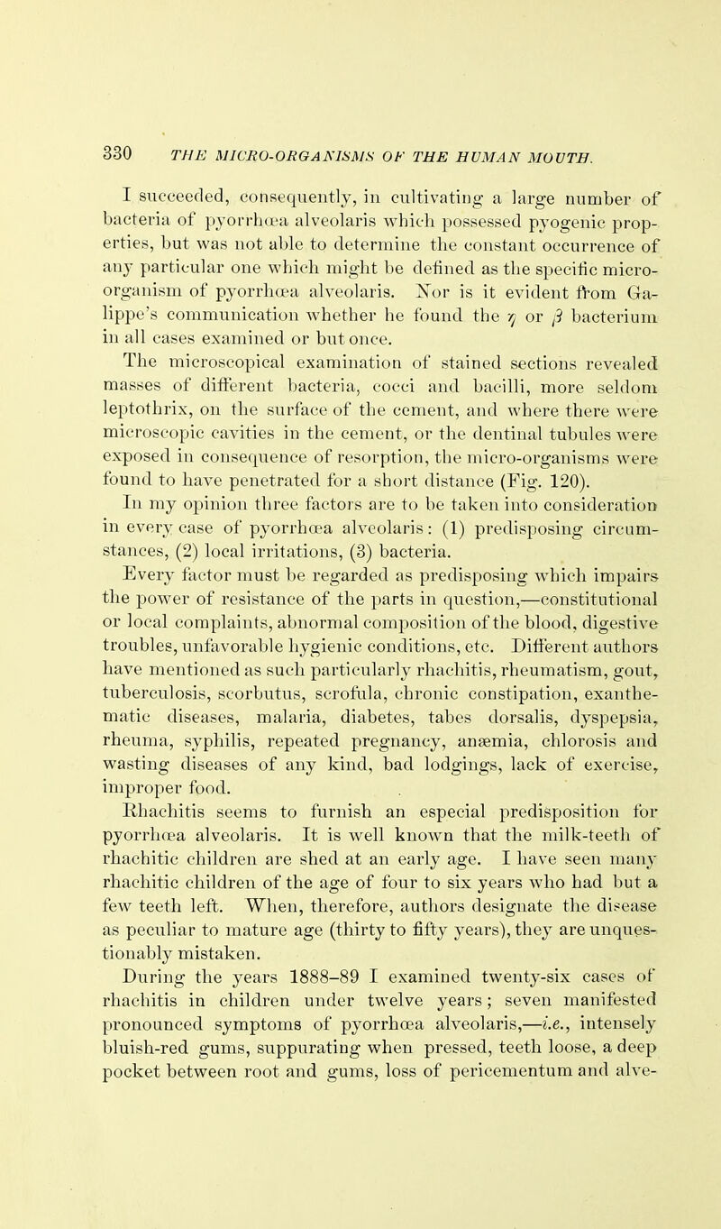 I succeeded, consequently, iu cultivating a large number of bacteria of pyorrhoea alveolaris which possessed pyogenic prop- erties, but was not able to determine the constant occurrence of any particular one which might be defined as the specific micro- organism of pyorrhoea alveolaris. Xor is it evident f1:-om Ga- lippe's communication whether he found the rj or j3 bacterium in all cases examined or but once. The microscopical examination of stained sections revealed masses of different bacteria, cocci and bacilli, more seldom leptothrix, on the surface of the cement, and where there Avere microscopic cavities in the cement, or the dentinal tubules were exposed in consequence of resorption, the micro-organisms were found to have penetrated for a short distance (Fig. 120). In my opinion three factors are to be taken into consideration in every case of pyorrhoea alveolaris: (1) predisposing circum- stances, (2) local irritations, (3) bacteria. Every factor must be regarded as predisposing which impairs the power of resistance of the parts in question,—constitutional or local complaints, abnormal composition of the blood, digestive troubles, unfavorable hygienic conditions, etc. Different authors have mentioned as such particularly rhachitis, rheumatism, gout, tuberculosis, scorbutus, scrofula, chronic constipation, exanthe- matic diseases, malaria, diabetes, tabes dorsalis, dyspepsia, rheuma, syphilis, repeated pregnancy, anaemia, chlorosis and wasting diseases of any kind, bad lodgings, lack of exercise, improper food. Rhachitis seems to furnish an especial predisposition for pyorrha'a alveolaris. It is well known that the milk-teeth of rhachitic children are shed at an early age. I have seen many rhachitic children of the age of four to six years who had but a few teeth left. When, therefore, authors designate the disease as peculiar to mature age (thirty to fifty years), they are unques- tionably mistaken. During the years 1888-89 I examined twenty-six cases of rhachitis in children under twelve years; seven manifested pronounced symptoms of pyorrhoea alveolaris,—i.e., intensely bluish-red gums, suppurating when pressed, teeth loose, a deep pocket between root and gums, loss of pericementum and alve-