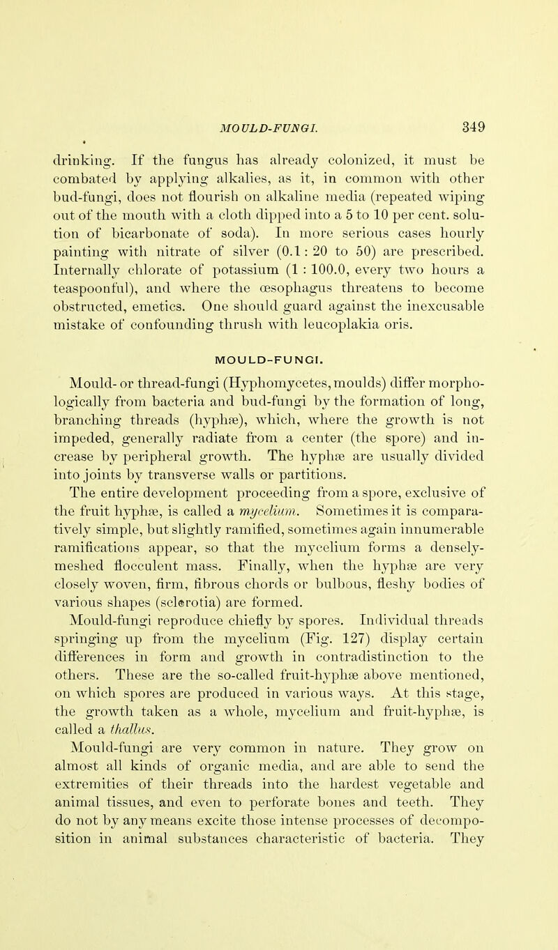 drinking. If the fungus lias already colonized, it must be combated by applying alkalies, as it, in common with other bud-fungi, does not flourish on alkaline media (repeated wiping out of the mouth with a cloth dipped into a 5 to 10 per cent, solu- tion of bicarbonate of soda). In more serious cases hourly painting with nitrate of silver (0.1:20 to 50) are prescribed. Internally chlorate of potassium (1 : 100.0, every two hours a teaspoonful), and where the oesophagus threatens to become obstructed, emetics. One should guard against the inexcusable mistake of confounding thrush with leucoplakia oris. MOULD-FUNGI. Mould- or thread-fungi (Hyphomycetes, moulds) differ morpho- logically from bacteria and bud-fungi by the formation of long, branching threads (hyphfe), which, where the growth is not impeded, generally radiate from a center (the spore) and in- crease by peripheral growth. The hyphae are usually divided into joints by transverse walls or partitions. The entire development proceeding from a spore, exclusive of the fruit hyphae, is called a mycelium. Sometimes it is compara- tively simple, but slightly ramified, sometimes again innumerable ramifications appear, so that the mycelium forms a densely- meshed flocculent mass. Finally, when the hyphse are very closely woven, firm, fibrous chords or bulbous, fleshy bodies of various shapes (sclerotia) are formed. Mould-fungi reproduce chiefly by spores. Individual threads springing up from the mycelium (Fig. 127) display certain differences in form and growth in contradistinction to the others. These are the so-called fruit-hyphse above mentioned, on which spores are produced in various ways. At this stage, the growth taken as a Avhole, mycelium and fruit-hyphse, is called a thallm. Mould-fungi are very common in nature. They grow on almost all kinds of organic media, and are able to send the extremities of their threads into the hardest vegetable and animal tissues, and even to perforate bones and teeth. They do not by any means excite those intense processes of decompo- sition in animal substances characteristic of bacteria. They