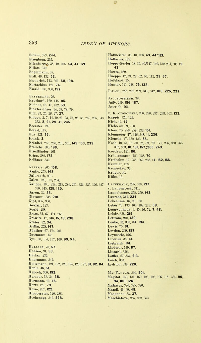 Q 366 INDEX OF A VTHORS. Eidam, 353, 244. Eisenberg, 265. Bllenbergf^, 38, 40, 206, 43 , 44,121. Elliott, 240. Engelmann, 35. Erdl, 46,132, 52. Escherich, 113, 301, 68,198. Eustaehius, 121, 74. Ewald, 106, 300,197. Faskender, 29. Pauchard, 129, 145, 85. Ficinus, 46, 47, 132, 53. Finkler-Prior, 34, 69, 78, 79. Fitz, 23, 2.5, 26, 27, 27. Fliigge, 2, 7, 14,19,21, 23, 27, 28, a5, 262, 265, 343. 353, 2, 21, 29. 41, 245. Foerster, 199. Forest, 145. Fox, 121, 76. Frank, 3. Friinkel, 2.i6. 260, 261, 351, 149, 153 , 2 3 9. Frerichs, 300.196. Priedlander, 261. Pripp, 289.172. Frohner, 332. Gapfky, 265,158. Gaglio, 255,148, Galbreath, 201. Galen, 120, 121, 254. Galippe, 100, 214, 215, 284, 291, 324, 325, 326, 327, •330, 345,125,180. Gayon, 32, 36, Giovanni, 338, 218. Gips, 335, a36. Goodsir, 123. Gould, 288. Gram, 51, 67,174, 263. Grawitz, 17, 346,15,18, 238. Greser, 32, 34. Griffin. 255, 147. Gunther, 67,174, 201. Guttmann, 145. Gysi, 90,134,157,166, 99,114. Halliee, 70, 57. Hansen, 31, 33, Harlan, 236, Hausmann, 347. Heitzmann, 121,122,123,124,126,127, 81. 82 . 84. Henle, 46, 51. Henoch, 300,192. Heraeus, 33, 'H. 38. Hermann, 42, 46, Hertz, 121, 79, Hesse, 207, 122. Hippocrates, 120, 288. Hocbenegg, .342. 22 8. Hofmeister. 38, 40, 206, 43 , 44,';i21. HoUarius, 129. Hoppe-Seyler, 18,39,40,'147,149,1.50,204, :505,19, 42. j Howse, 289. Hueppe, 12, 21, 22, 62. 06, 112, 23, 67. Hufeland, 15. Hunter, 121, 248, 75, 138, Israel, 285, 292, 299, 341, 342,188 , 2 25, 227. Jacubowitsch, 38. .Jaffe, 299,186,187. Jeserich, 164. V. Kaczoroivskt, 236, 296, 297, 298, 303, 133. Kappis, 120, 121. Kirk, 42, 47. Klebs, 52. 99, 100. Klein, 75, 256, 259, 336,151. Klemperer, 17, 346, .348,11. 2 36. Klencke, 47, 132, 1.33, 56. Koch, 10, 15, 16, 50, 52, 69, 79, 171, 226, 2.30, 265. 307, 353, 10,131,157,1205, 243. Koecker, 121, 80. KrUutermann, 120, 128, 70. Kreibohm, 17, 258, 262, 268, 14,152.155. Kremler, 128. Kronecker. .35. Kriiger, 40. Kiihn, 15. Lanceraux, 285, 338, 217, V. Langenbeck, 341. Lannelongue, 2.55, 259, 143. Laurent, 344, 234. Lebeaume, 46, 9<», 100. Leber, 71, 133, 160, 189, 213, 58. Leeuwenhoek, 9, 45, 46, 72, 7 . 48. Leloir, 338, 219. Lettsom, 248, 139. Leube, 32, 300, 34.194. Lewis, 75, 61. Leyden, 299, 187. Leynseele, 276. Liborius, 35, 41. Liebreich, 164. Linderer, 130, 87. Lingard, 336. Liiffler, 67, 337, 213. Liisch, S53. Lydston, ,338, 220. MacFadyan, 302, 201. Magitot, 130, 131, 160, 193, 195,196, 218, 324, 90, 94,108,126. Malassez. 324, 325, 326. Mandl, 46, 99, 49. Maquenne, 33, 37. Marchiafava, 255. 2.59. a53.