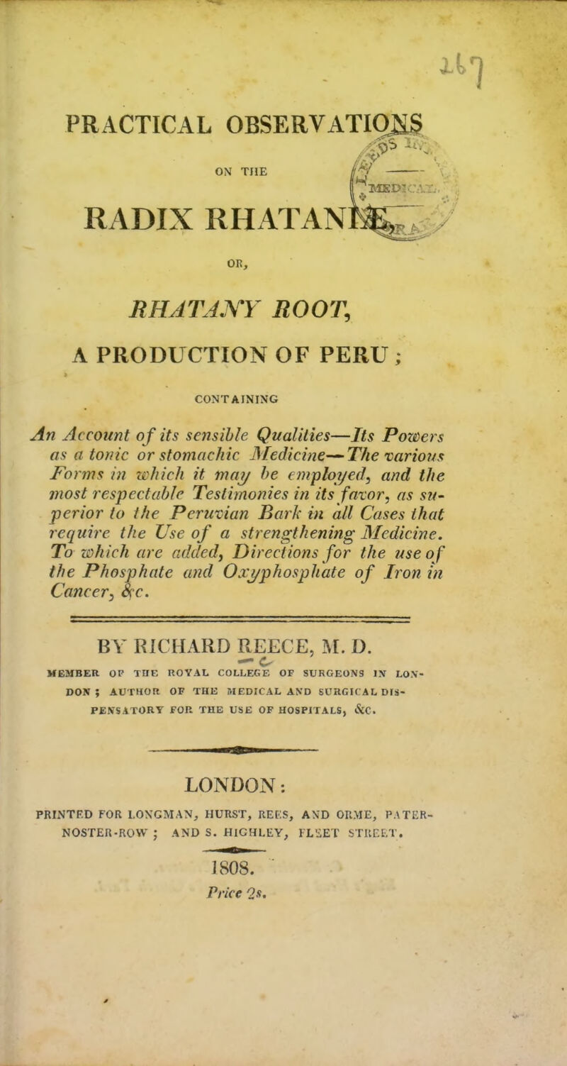 PRACTICAL OBSERVATIONS ON THE RADIX RHATAN OR, RHATAXY ROOT, A PRODUCTION OF PERU ; CONTAINING An Account of its sensible Qualities—Its Powers as atonic or stomachic Medicine—The various Forms in which it may be employed, and the most respectable Testimonies in its favor, as su- perior to the Peruvian Bark in all Cases that require the Use of a strengthening Medicine. To which are added, Directions for the use of the Phosphate and Oxj/phosphate of Iron in Cancer, fyc. BY RICHARD REECE, M. D. MEMBER OP THE ROYAL COLLEGE OF SURGEONS IN LON- DON ; AUTHOR OF THE MEDICAL AND SURGIC AL DIS- PENSATORY FOR THE USE OF HOSPITALS, &C. LONDON: PRINTED FOR LONGMAN, HURST, REUS, AND ORME, PATER- NOSTER-ROW ; AND S. HICHLEY, FLEET STREET. 1808. Price Os.