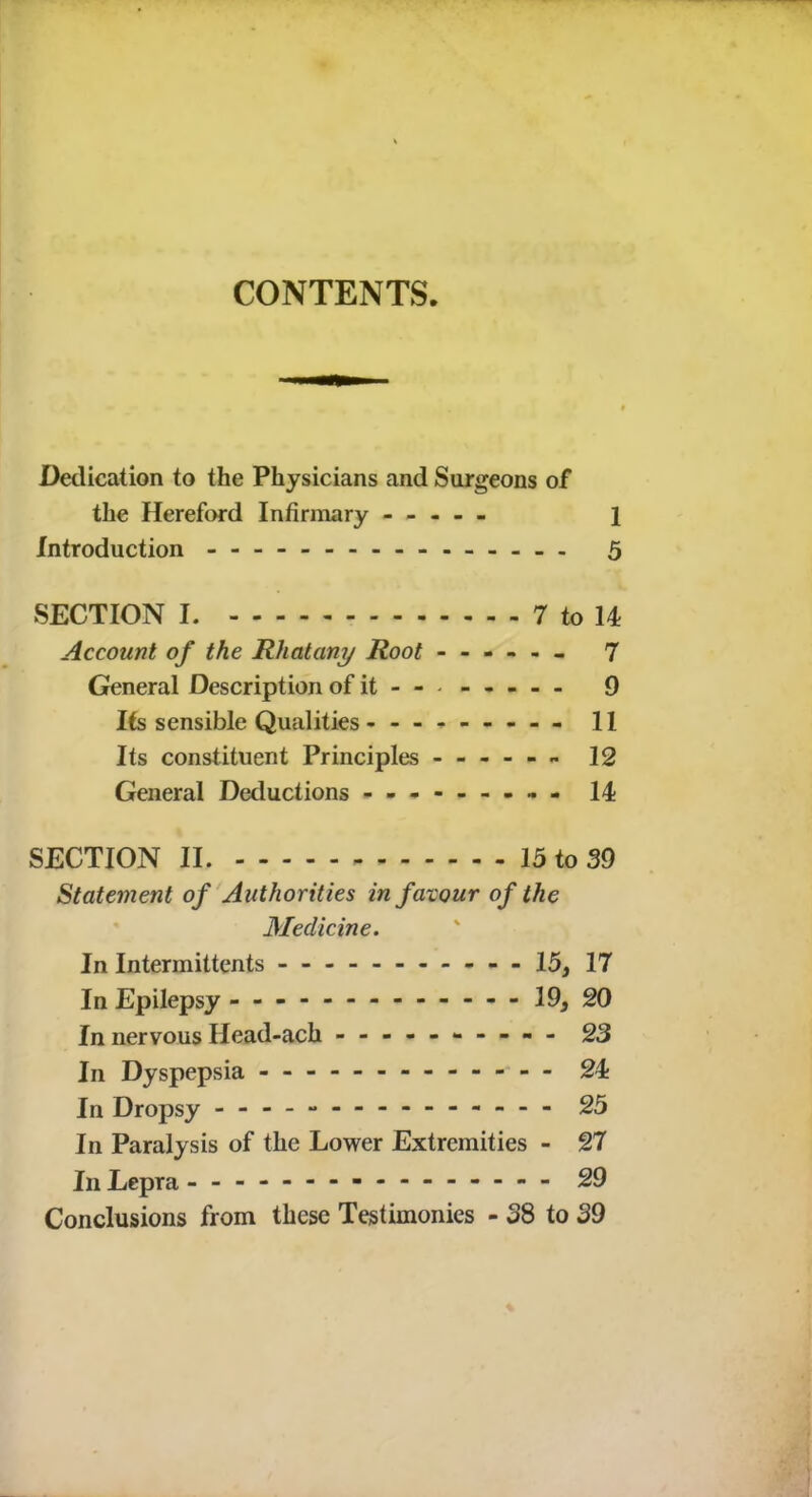 CONTENTS. Dedication to the Physicians and Surgeons of the Hereford Infirmary ----- 1 Introduction - -- - 5 SECTION I. 7 to 14 Account of the Rhatany Root ------ 7 General Description of it-- 9 Its sensible Qualities --------- 11 Its constituent Principles - 12 General Deductions - -- -- -- -- 14 SECTION II. 15 to 39 Statement of Authorities in favour of the Medicine. In Intermittents - - - - 15, 17 In Epilepsy 19, 20 In nervous Head-ach 23 In Dyspepsia 24t In Dropsy 25 In Paralysis of the Lower Extremities - 27 In Lepra - -- -- -- -- -- -- -- - 29 Conclusions from these Testimonies - 38 to 39