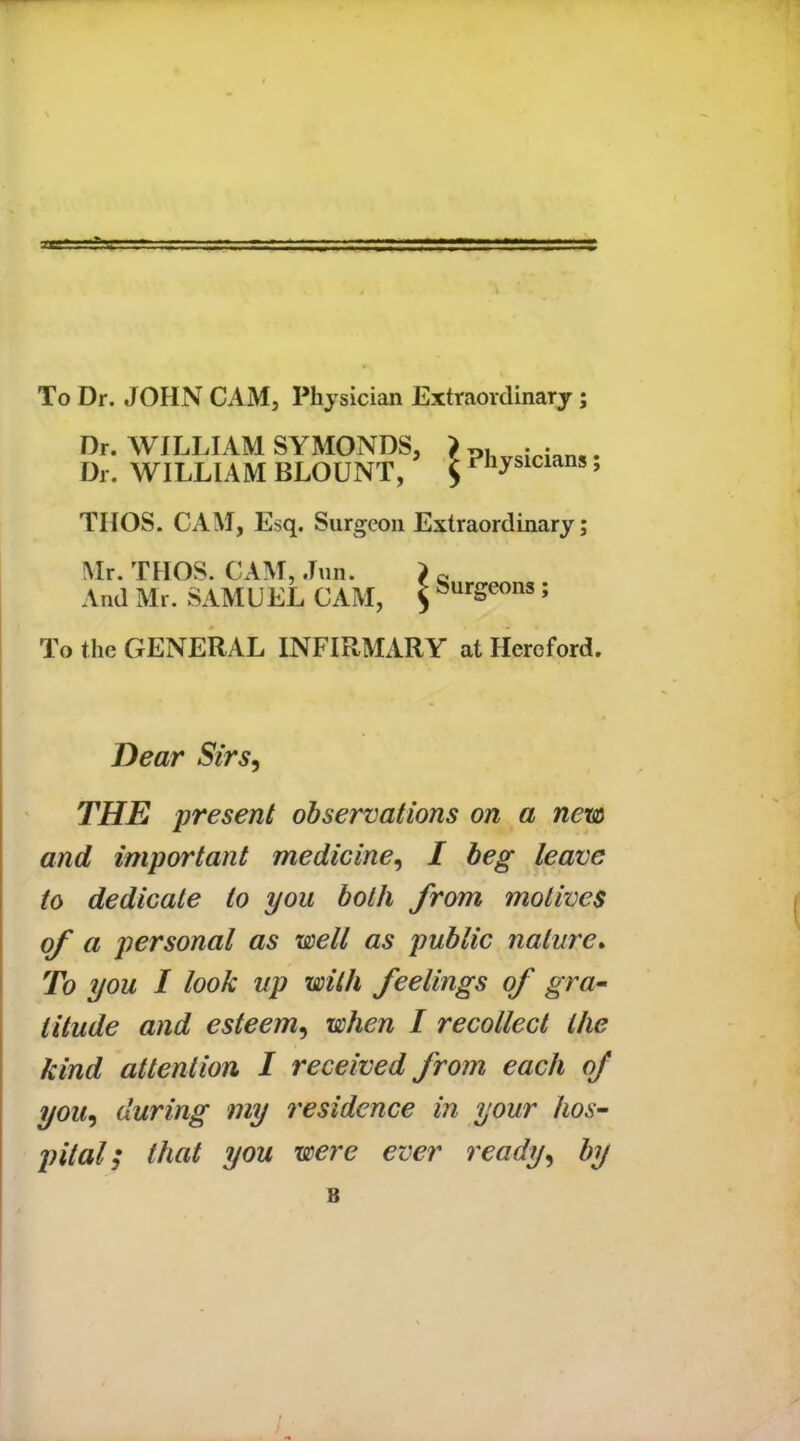 To Dr. JOHN CAM, Physician Extraordinary; Dr. WILLIAM SYMONDS, > ?hvsicians. Dr. WILLIAM BLOUNT, $ ^ysicians, THOS. CAM, Esq. Surgeon Extraordinary; Mr. THOS. CAM, .Tun. > « And Mr. SAMUEL CAM, $ burgeons; To the GENERAL INFIRMARY at Hereford. Dear Sirs, THE present observations on a new and important medicine, I beg leave to dedicate to you both from motives of a personal as well as public nature. To you I look up with feelings of gra- titude and esteem, when I recollect the kind attention I received from each of you, during my residence in your hos- pital; that you were ever ready, by B