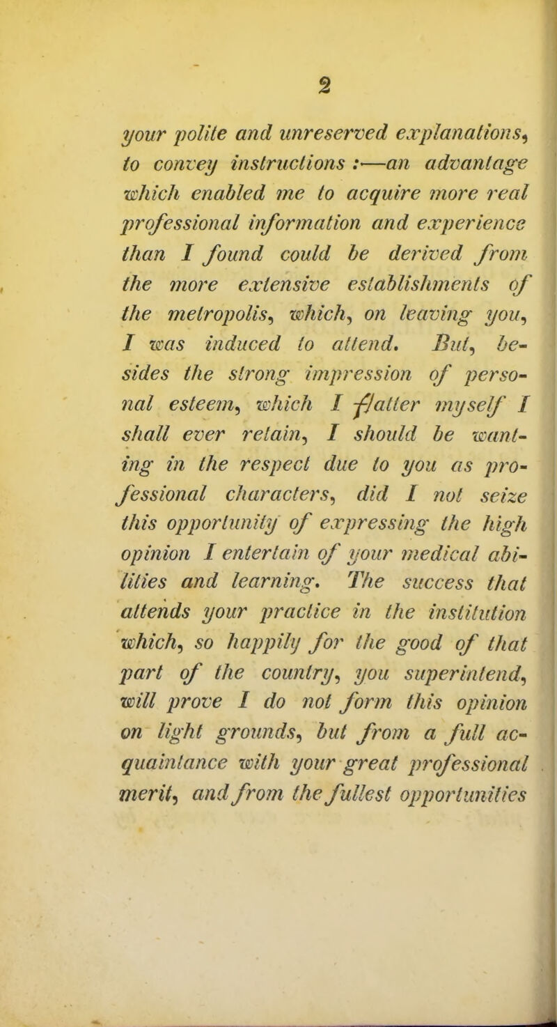 your polite and unreserved explanations, to convey instructions :—an advantage which enabled me to acquire more real professional information and experience than I found could be derived from the more extensive establishments of the metropolis, which, on leaving you, I teas induced to attend. But, be- sides the strong impression of perso- nal esteem, which I -flatter myself I shall ever retain, I should be want- ing in the respect due to you as pro- fessional characters, did I not seize this opportunity of expressing the high opinion I entertain of your medical abi- lities and learning. The success that attends your practice in the institution which, so happily for the good of that part of the country, you superintend, will prove I do not form this opinion on light grounds, but from a full ac- quaintance with your great professional merit, and from the fullest opportunities