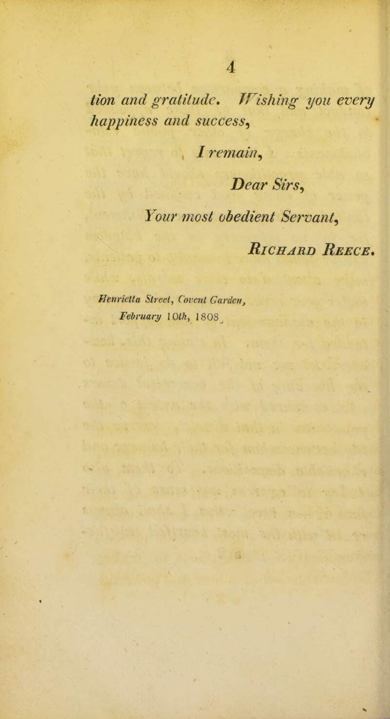 Hon and gratitude. Wishing you every happiness and success^ , / remain, Dear Sirs, Your most obedient Servant, Richard Reece. Henrietta Street, Covcnt Garden, February Wlh, I SOS