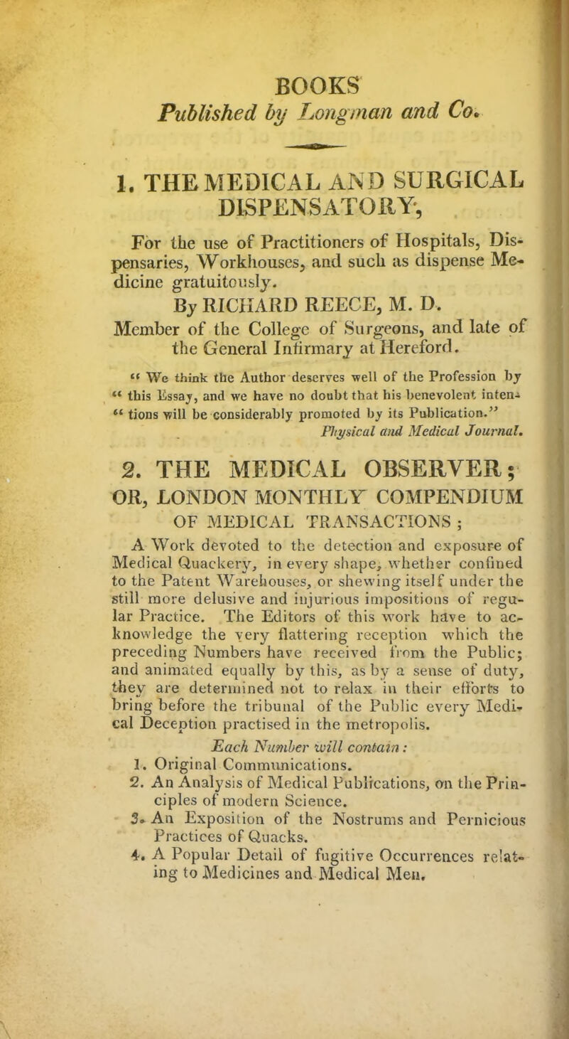 BOOKS Published by Longinan and Co. 1. THE MEDICAL AND SURGICAL DISPENSATORY*, For the use of Practitioners of Hospitals, Dis- pensaries, Workhouses, and such as dispense Me- dicine gratuitously. By RICHARD REECE, M. D. Member of the College of Surgeons, and late of the General Infirmary at Hereford.  Wc think the Author deserves well of the Profession by ** this Essay, and we have no doubt that his benevolent inten- *' tions will be considerably promoted by its Publication. Pltysical and Medical Journal. 2. THE MEDICAL OBSERVER; OR, LONDON MONTHLY COMPENDIUM OF MEDICAL TRANSACTIONS ; A Work devoted to the detection and exposure of Medical Quackery, in every shape, whether confined to the Patent Warehouses, or shewing itself under the still more delusive and injurious impositions of regu- lar Practice. The Editors of this work have to ac- knowledge the very flattering reception which the preceding Numbers have received from the Public; and animated equally by this, as by a sense of duty, they are determined not to relax in their efibrts to bring before the tribunal of the Public every Medi* cal Deception practised in the metropolis. Each Number ivill contain: 1. Original Communications. 2. An Analysis of Medical Publications, an the Prin- ciples of modern Science. 3. An Exposition of the Nostrums and Pernicious Practices of Quacks. 4. A Popular Detail of fugitive Occurrences re'ai- ing to Medicines and Medical Men.