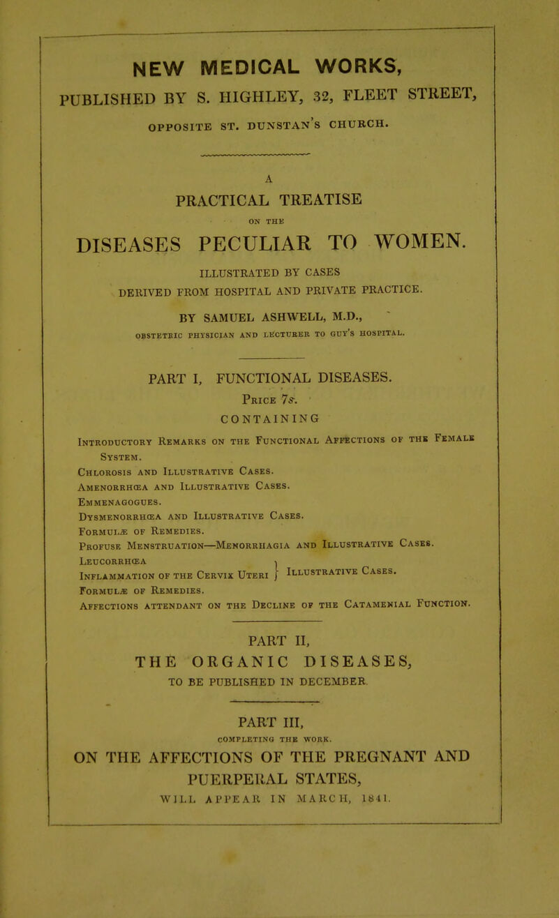 NEW MEDICAL WORKS, PUBLISHED BY S. HIGHLEY, 32, FLEET STREET, OPPOSITE ST. DUNSTAN's CHURCH. A PRACTICAL TREATISE ON THE DISEASES PECULIAR TO WOMEN. ILLUSTRATED BY CASES DERIVED FROM HOSPITAL AND PRIVATE PRACTICE. BY SAMUEL ASHWELL, M.D., OBSTETRIC PHYSICIAN AND LECTURER TO GUY'S HOSPITAL. PART I, FUNCTIONAL DISEASES. Price 7 s: CONTAINING Introductory Remarks on the Functional Affections of the Female System. Chlorosis and Illustrative Cases. Amenorrhcea and Illustrative Cases. Emmenagogues. Dysmenorrhea and Illustrative Cases. Formula of Remedies. Profuse Menstruation—Menorrhagia and Illustrative Cases. Leucorrhcsa \ Inflammation of the Cervix Uteri J Illustrative Cases. Formulae of Remedies. Affections attendant on the Decline of the Catamenial Function. PART II, THE ORGANIC DISEASES, TO BE PUBLISHED IN DECEMBER. PART III, COMPLETING THE WORK. ON THE AFFECTIONS OF THE PREGNANT AND PUERPERAL STATES, WILL APPEAR IN MARCH, 1841.