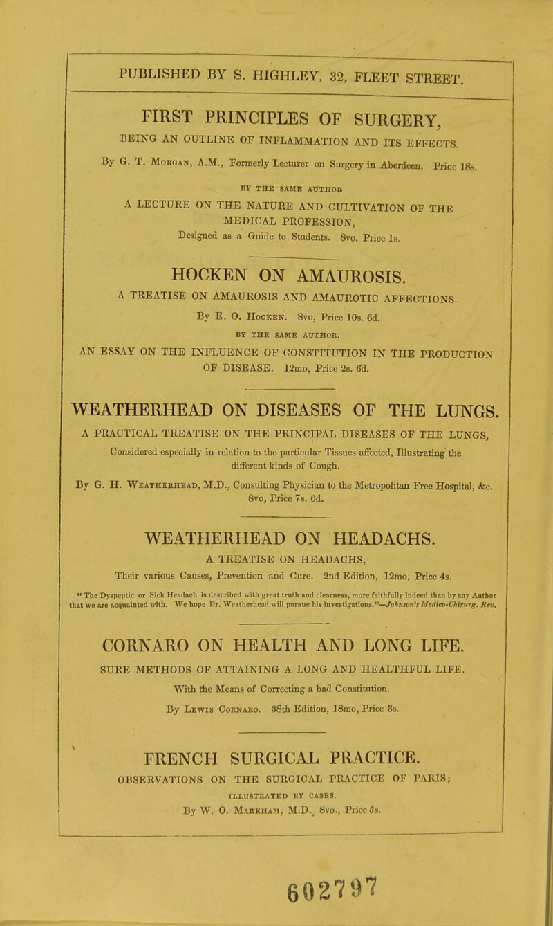 FIRST PRINCIPLES OF SURGERY, BEING AN OUTLINE OF INFLAMMATION AND ITS EFFECTS. By G. T. Morgan, A.M., Formerly Lecturer on Surgery in Aberdeen. Price 18s. BY THE SAME AUTHOR A LECTUEE ON THE NATURE AND CULTIVATION OF THE MEDICAL PROFESSION, Designed as a Guide to Students. 8vo. Price Is. HOCKEN ON AMAUROSIS. A TREATISE ON AMAUROSIS AND AMAUROTIC AFFECTIONS. By E. O. Hocken. 8vo, Price 10s. 6d. BY THE SAME AUTHOR. AN ESSAY ON THE INFLUENCE OF CONSTITUTION IN THE PRODUCTION OF DISEASE. 12mo, Price 2s. 6d. WEATHERHEAD ON DISEASES OF THE LUNGS. A PRACTICAL TREATISE ON THE PRINCIPAL DISEASES OF THE LUNGS, Considered especially in relation to the particular Tissues affected, Illustrating the different kinds of Cough. By G. H. Weatherhead, M.D., Consulting Physician to the Metropolitan Free Hospital, <fec. 8vo, Price 7s. 6d. WEATHERHEAD ON HEADACHS. A TREATISE ON HEADACHS, Their various Causes, Prevention and Cure. 2nd Edition, 12mo, Price 4s.  The Dyspeptic or Sick Hcadach is described with great truth and clearness, more faithfully indeed than by any Author that we are acquainted with. We hope Dr. Weatherhead will pursue his investigations.—Johnson's Mcdico-Chirurg. Kev. CORNARO ON HEALTH AND LONG LIFE. SURE METHODS OF ATTAINING A LONG AND HEALTHFUL LIFE. With the Means of Correcting a bad Constitution. By Lewis Cornaro. 38th Edition, 18mo, Price 8s. FRENCH SURGICAL PRACTICE. OBSERVATIONS ON THE SURGICAL PRACTICE OF PARIS; illustrated uy cases. By W. 0. Majikham, M.D., 8vo., Priccfls. 602797