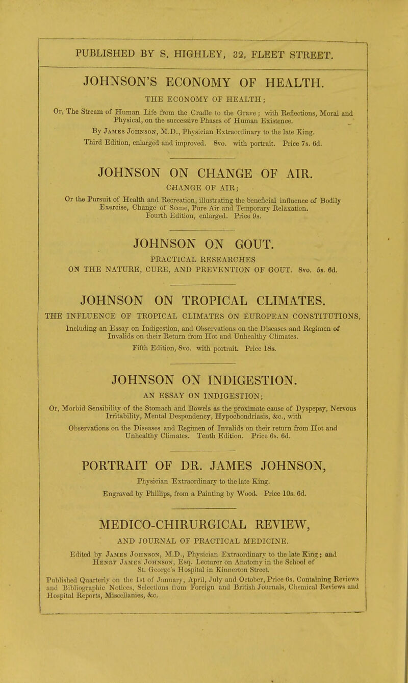 JOHNSON'S ECONOMY OF HEALTH. THE ECONOMY OF HEALTH ; Or, The Stream of Human Life from the Cradle to the Grave ; with Reflections, Moral and Physical, on the successive Phases of Human Existence. By James Johnson, M.D., Physician Extraordinary to the late King. Third Edition, enlarged and improved. 8vo. with portrait. Price 7s. (id. JOHNSON ON CHANGE OF AIR. CHANGE OF AIR; Or the Pursuit of Health and Recreation, illustrating the beneficial influence of Bodily Exercise, Change of Scene, Pure Air and Temporary Relaxation. Fourth Edition, enlarged. Price 9s. JOHNSON ON GOUT. PRACTICAL RESEARCHES ON THE NATURE, CURE, AND PREVENTION OF GOUT. 8vo. 5s. 6d. JOHNSON ON TROPICAL CLIMATES. THE INFLUENCE OF TROPICAL CLIMATES ON EUROPEAN CONSTITUTIONS, Including an Essay on Indigestion, and Observations on the Diseases and Regimen of Invalids on their Return from Hot and Unhealthy Climates. Fifth Edition, Svo. with portrait. Price 18s. JOHNSON ON INDIGESTION. AN ESSAY ON INDIGESTION; Or, Morbid Sensibility of the Stomach and Bowels as the proximate cause of Dyspepsy, Nervous Irritability, Mental Despondency, Hypochondriasis, &c, with Observations on the Diseases and Regimen of Invalids on their return from Hot and Unhealthy Climates. Tenth Edition. Price 6s. 6d. PORTRAIT OF DR. JAMES JOHNSON, Physician Extraordinary to the late King. Engraved by Phillips, from a Painting by Wood. Price 10s. 6d. MEDICO-CHIRURGICAL REVIEW, AND JOURNAL OF PRACTICAL MEDICINE. Edited by James Johnson, M.D., Physician Extraordinary to the late King; and Henry James Johnson, Esq. Lecturer on Anatomy in the School of St. Georgi s Hospital in Kinnerton Street. Published Quarterly on the 1st of January, April, July and October, Price 0s. Containing Reviews and Bibliographic Notices, Selections Brain Foreign and British Journals, Chemical Reviews and Hospital Reports, Miscellanies, (fee.