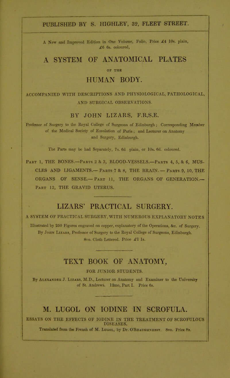 A New and Improved Edition in One Volume, Folio, Price £4 10s. plain, £Q 6s. coloured, A SYSTEM OF ANATOMICAL PLATES OF THE HUMAN BODY. ACCOMPANIED WITH DESCRIPTIONS AND PHYSIOLOGICAL, PATHOLOGICAL, AND SURGICAL OBSERVATIONS. BY JOHN LIZARS, F.R.S.E. Professor of Surgery to the Royal College of Surgeons of Edinburgh; Corresponding Member of the Medical Society of Emulation of Paris ; and Lecturer on Anatomy and Surgery, Edinburgh. The Parts may be had Separately, 7s. 6d plain, or 10s. 6d. coloured. Part 1, THE BONES.—Parts 2 & 3, BLOOD-VESSELS.—Parts 4, 5, & 6, MUS- CLES AND LIGAMENTS.— Parts 7 & 8, THE BRAIN. — Parts 9, 10, THE ORGANS OF SENSE.—Part 11, THE ORGANS OF GENERATION.— Part 12, THE GRAVID UTERUS. LIZARS' PRACTICAL SURGERY. A SYSTEM OF PRACTICAL SURGERY, WITH NUMEROUS EXPLANATORY NOTES Illustrated by 250 Figures engraved on copper, explanatory of the Operations, &c. of Surgery. By John Lizars, Professor of Surgery to the Royal College of Surgeons, Edinburgh. 8vo. Cloth Lettered. Price £1 Is. TEXT BOOK OF ANATOMY, FOR JUNIOR STUDENTS. By Alexander J. Lizars, M.D., Lecturer on Anatomy and Examiner to the University of St. Andrews. 12mo, Part I. Price 6s. M. LUGOL ON IODINE IN SCROFULA. | ESSAYS ON THE EFFECTS OF IODINE IN THE TREATMENT OF SCROFULOUS DISEASES. Translated from the French of M. Logol, by Dr. O'Shauounbssv. 8vo. Price 8s.