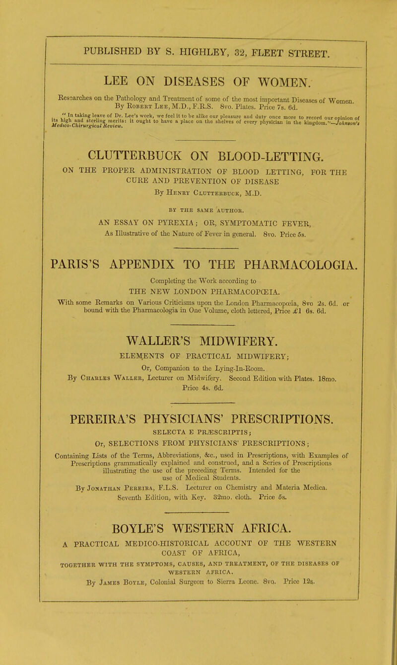 LEE ON DISEASES OF WOMEN. Researches on the Pathology and Treatment of some of the most important Diseases of Women By EoBEitT Lee, M.D., F.R.S. 8vo. Plates. Price 7s. 6d.  In taking leave of Dr. Lee's work, we feel it to be alike our pleasure and duty once more to record our opinion of if .?lg ~ • s'c«'ng merits: it ought to have a place on the shelves of every physician in the kiuKdom.'Wo/in.on'i Aicatco-Chirurgtcal Review. s CLUTTERBUCK ON BLOOD-LETTING. ON THE PROPER ADMINISTRATION OF BLOOD LETTING, FOR THE CURE AND PREVENTION OF DISEASE By Henry Clutterbuck, M.D. BY THE SAME AUTHOR. AN ESSAY ON PYREXIA ; OR, SYMPTOMATIC FEVER, As Illustrative of the Nature of Fever in general. 8vo. Price 5s. PARIS'S APPENDIX TO THE PHARMACOLOGIA. Completing the Work according to THE NEW LONDON PHARMACOPOEIA. With some Remarks on Various Criticisms upon the London Pharmacopoeia, 8vo 2s. Cd. or bound with the Pharmacologia in One Volume, cloth lettered, Price £1 6s. 6d. WALLER'S MIDWIFERY. ELEMENTS OF PRACTICAL MIDWIFERY; Or, Companion to the Lying-in-Room. By Charles Waller, Lecturer on Midwifery. Second Edition with Plates. 18mo. Price 4s. 6d. PEREIRA'S PHYSICIANS' PRESCRIPTIONS. SELECTA E PRjESCRIPTIS ; Or, SELECTIONS FROM PHYSICIANS' PRESCRIPTIONS ; Containing Lists of the Terms, Abbreviations, &c, used in Prescriptions, with Examples of Prescriptions grammatically explained and construed, and a Series of Prescriptions illustrating the use of the preceding Terms. Intended for the use of Medical Students. By Jonathan Pereira, F.L.S. Lecturer on Chemistry and Materia Medica. Seventh Edition, with Key. 32mo, cloth. Price 6s. BOYLE'S WESTERN AFRICA. A PRACTICAL MEDICO-HISTORICAL ACCOUNT OF THE WESTERN COAST OF AFRICA, TOGETHER WITH THE SYMPTOMS, CAUSES, AND TREATMENT, OF THE DISEASES OF WESTERN AFRICA. By James Boyle, Colonial Surgeon to Sierra Leone. 8vo. Price 12s.