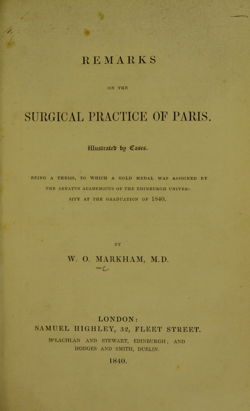 REMARKS ON THE SURGICAL PRACTICE OF PARIS. RFING A THESIS, TO WHICH A GOLD MEDAL WAS ASSIGNED BY THE SENATUS AGADEMICUS OF THE EDINBURGH UNIVER- SITY AT THE GRADUATION OF 1840. BY W. O. MARKHAM, M.D. LONDON: SAMUEL IIIGIILEY, 32, FLEET STREET. MCLACHLAN AND STEWART, EDINBURGH; AND HODGES AND SMITH, DUBLIN.