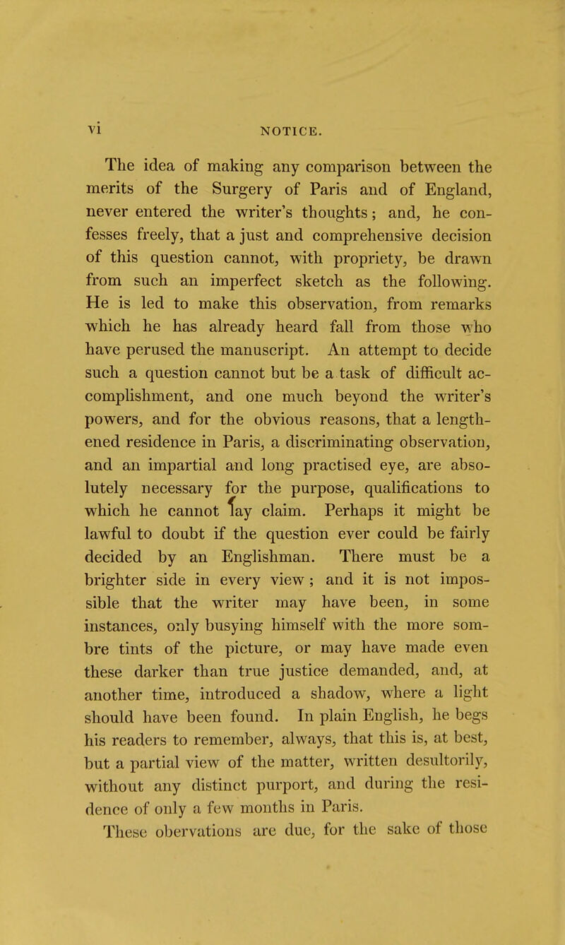 The idea of making any comparison between the merits of the Surgery of Paris and of England, never entered the writer's thoughts; and, he con- fesses freely, that a just and comprehensive decision of this question cannot, with propriety, be drawn from such an imperfect sketch as the following. He is led to make this observation, from remarks which he has already heard fall from those who have perused the manuscript. An attempt to decide such a question cannot but be a task of difficult ac- complishment, and one much beyond the writer's powers, and for the obvious reasons, that a length- ened residence in Paris, a discriminating observation, and an impartial and long practised eye, are abso- lutely necessary for the purpose, qualifications to which he cannot fay claim. Perhaps it might be lawful to doubt if the question ever could be fairly decided by an Englishman. There must be a brighter side in every view; and it is not impos- sible that the writer may have been, in some instances, only busying himself with the more som- bre tints of the picture, or may have made even these darker than true justice demanded, and, at another time, introduced a shadow, where a light should have been found. In plain English, he begs his readers to remember, always, that this is, at best, but a partial view of the matter, written desultorily, without any distinct purport, and during the resi- dence of only a few months in Paris. These obervations are due, for the sake of those