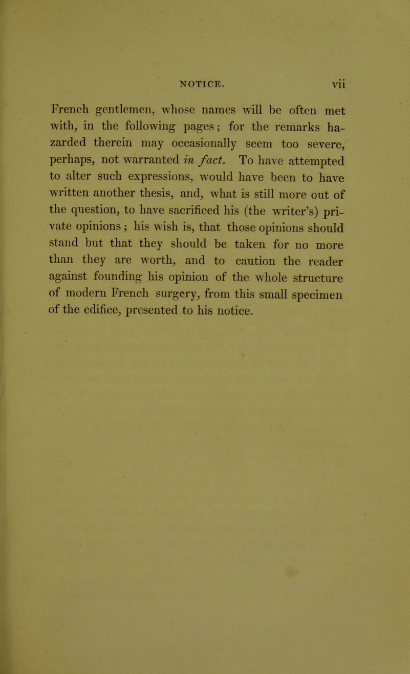 French gentlemen, whose names will be often met with, in the following pages; for the remarks ha- zarded therein may occasionally seem too severe, perhaps, not warranted in fact. To have attempted to alter such expressions, would have been to have written another thesis, and, what is still more out of the question, to have sacrificed his (the writer's) pri- vate opinions ; his wish is, that those opinions should stand but that they should be taken for no more than they are worth, and to caution the reader against founding his opinion of the whole structure of modern French surgery, from this small specimen of the edifice, presented to his notice.