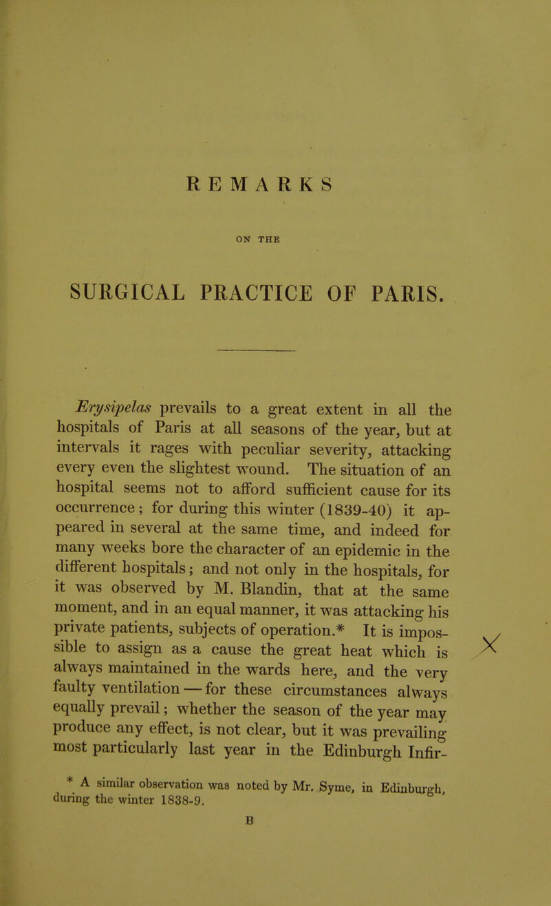 REMARKS ON THE SURGICAL PRACTICE OF PARIS. Erysipelas prevails to a great extent in all the hospitals of Paris at all seasons of the year, but at intervals it rages with peculiar severity, attacking every even the slightest wound. The situation of an hospital seems not to afford sufficient cause for its occurrence; for during this winter (1839-40) it ap- peared in several at the same time, and indeed for many weeks bore the character of an epidemic in the different hospitals; and not only in the hospitals, for it was observed by M. Blandin, that at the same moment, and in an equal manner, it was attacking his private patients, subjects of operation* It is impos- sible to assign as a cause the great heat which is always maintained in the wards here, and the very faulty ventilation — for these circumstances always equally prevail; whether the season of the year may produce any effect, is not clear, but it was prevailing most particularly last year in the Edinburgh Infir- * A similar observation was noted by Mr. Syme, in Edinburgh, during the winter 1838-9. B