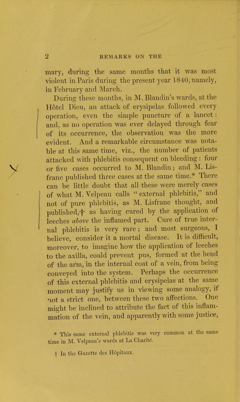 mary, during the same months that it was most violent in Paris during the present year 1840, namely, in February and March. During these months, in M. Blandin's wards, at the Hotel Dieu, an attack of erysipelas followed every operation, even the simple puncture of a lancet: and, as no operation was ever delayed through fear of its occurrence, the observation was the more evident. And a remarkable circumstance was nota- ble at this same time, viz., the number of patients attacked with phlebitis consequent on bleeding: four or five cases occurred to M. Blandin; and M. Lis- franc published three cases at the same time.* There can be little doubt that all these were merely cases of what M. Velpeau calls  external phlebitis, and not of pure phlebitis, as M. Lisfranc thought, and published,-}- as having cured by the application of leeches above the inflamed part. Cure of true inter- nal phlebitis is very rare; and most surgeons, I believe, consider it a mortal disease. It is difficult, moreover, to imagine how the application of leeches to the axilla, could prevent pus, formed at the bend of the arm, in the internal coat of a vein, from being conveyed into the system. Perhaps the occurrence of this external phlebitis and erysipelas at the same moment may justify us in viewing some analogy, if not a strict one, between these two affections. One might be inclined to attribute the fact of this inflam- mation of the vein, and apparently with some justice, * This same external phlebitis was very common at the same time in M. Velpeau's wards at La Charite. t In the Gazette des Hopitaux.