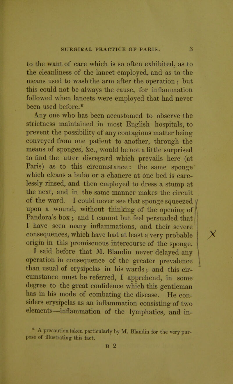 to the want of care which is so often exhibited, as to the cleanliness of the lancet employed, and as to the means used to wash the arm after the operation ; but this could not be always the cause, for inflammation followed when lancets were employed that had never been used before.* Any one who has been accustomed to observe the strictness maintained in most English hospitals, to prevent the possibility of any contagious matter being conveyed from one patient to another, through the means of sponges, &c, would be not a little surprised to find the utter disregard which prevails here (at Paris) as to this circumstance: the same sponge which cleans a bubo or a chancre at one bed is care- lessly rinsed, and then employed to dress a stump at the next, and in the same manner makes the circuit of the ward. I could never see that sponge squeezed y upon a wound, without thinking of the opening of/ Pandora's box ; and I cannot but feel persuaded that I have seen many inflammations, and their severe consequences, which have had at least a very probable origin in this promiscuous intercourse of the sponge. I said before that M. Blandin never delayed any operation in consequence of the greater prevalence than usual of erysipelas in his wards; and this cir- cumstance must be referred, I apprehend, in some degree to the great confidence which this gentleman has in his mode of combating the disease. He con- siders erysipelas as an inflammation consisting of two elements—inflammation of the lymphatics, and in- * A precaution taken particularly by M. Blandin for the very pur- pose of illustrating this fact. B 2